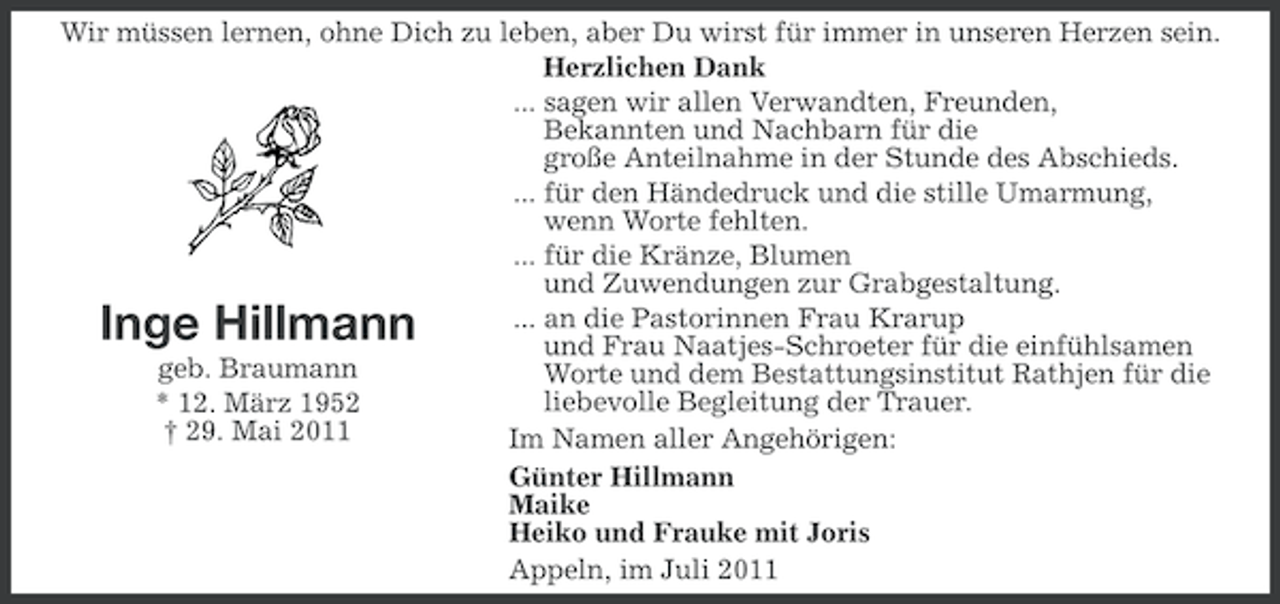 <p>Wir müssen lernen, ohne Dich zu leben, aber Du wirst für immer in unseren Herzen sein.<br />Herzlichen Dank<br />... sagen wir allen Verwandten, Freunden,<br />Bekannten und Nachbarn für die<br />große Anteilnahme in der Stunde des Abschieds.<br />... für den Händedruck und die stille Umarmung,<br />wenn Worte fehlten.<br />... für die Kränze, Blumen<br />und Zuwendungen zur Grabgestaltung.<br />... an die Pastorinnen Frau Krarup<br />und Frau Naatjes-Schroeter für die einfühlsamen<br />geb. Braumann<br />Worte und dem Bestattungsinstitut Rathjen für die<br />liebevolle Begleitung der Trauer.<br />* 12. März 1952<br />† 29. Mai 2011<br />Im Namen aller Angehörigen:<br />Günter Hillmann<br />Maike<br />Heiko und Frauke mit Joris<br />Appeln, im Juli 2011</p><p>Inge Hillmann</p>