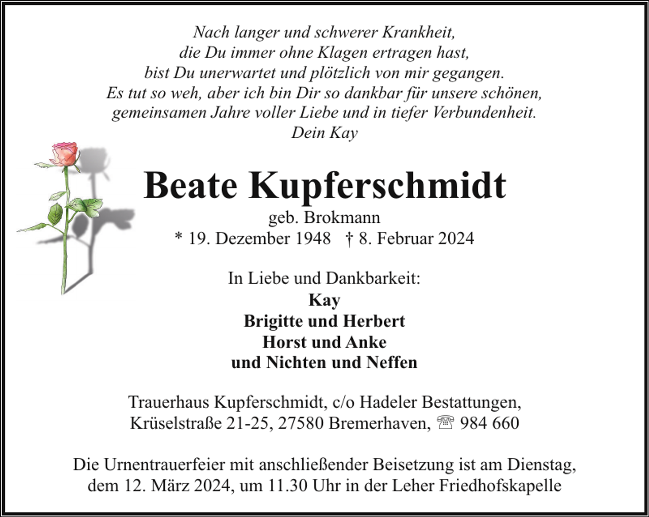 <p>Nach langer und schwerer Krankheit,<br />die Du immer ohne Klagen ertragen hast,<br />bist Du unerwartet und plötzlich von mir gegangen.<br />Es tut so weh, aber ich bin Dir so dankbar für unsere schönen,<br />gemeinsamen Jahre voller Liebe und in tiefer Verbundenheit.<br />Dein Kay</p><p>Beate Kupferschmidt<br />geb. Brokmann<br />* 19. Dezember 1948 † 8. Februar 2024<br />In Liebe und Dankbarkeit:<br />Kay<br />Brigitte und Herbert<br />Horst und Anke<br />und Nichten und Neffen<br />Trauerhaus Kupferschmidt, c/o Hadeler Bestattungen,<br />Krüselstraße 21-25, 27580 Bremerhaven, ' 984 660<br />Die Urnentrauerfeier mit anschließender Beisetzung ist am Dienstag,<br />dem 12. März 2024, um 11.30 Uhr in der Leher Friedhofskapelle</p>