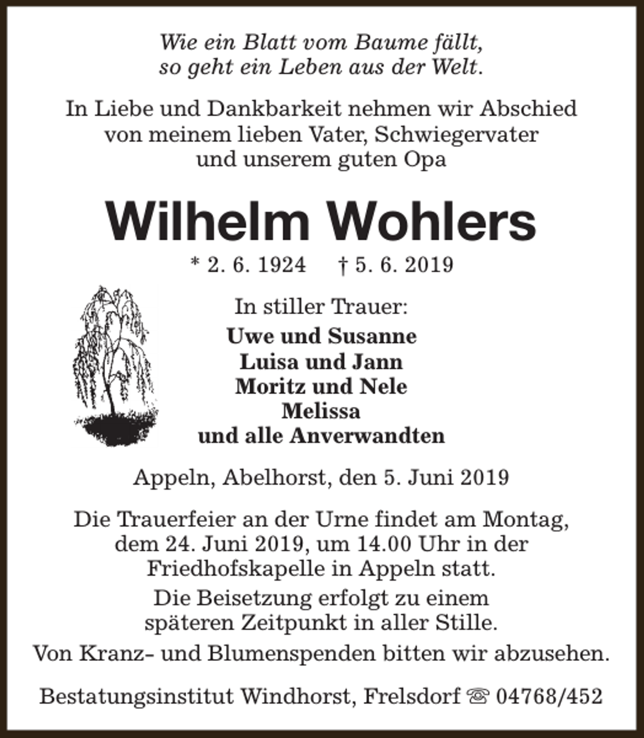 <p>Wie ein Blatt vom Baume fällt,<br />so geht ein Leben aus der Welt.<br />In Liebe und Dankbarkeit nehmen wir Abschied<br />von meinem lieben Vater, Schwiegervater<br />und unserem guten Opa</p><p>Wilhelm Wohlers<br />* 2. 6. 1924</p><p>† 5. 6. 2019</p><p>In stiller Trauer:<br />Uwe und Susanne<br />Luisa und Jann<br />Moritz und Nele<br />Melissa<br />und alle Anverwandten<br />Appeln, Abelhorst, den 5. Juni 2019<br />Die Trauerfeier an der Urne findet am Montag,<br />dem 24. Juni 2019, um 14.00 Uhr in der<br />Friedhofskapelle in Appeln statt.<br />Die Beisetzung erfolgt zu einem<br />späteren Zeitpunkt in aller Stille.<br />Von Kranz- und Blumenspenden bitten wir abzusehen.<br />Bestatungsinstitut Windhorst, Frelsdorf s 04768/452</p>