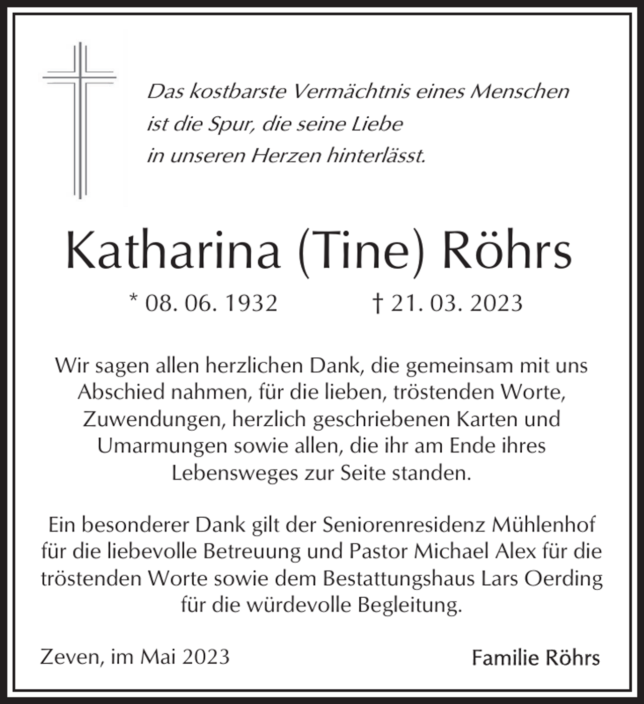 <p>Das kostbarste Vermächtnis eines Menschen<br />ist die Spur, die seine Liebe<br />in unseren Herzen hinterlässt.</p><p>Katharina (Tine) Röhrs<br />* 08. 06. 1932</p><p>† 21. 03. 2023</p><p>Wir sagen allen herzlichen Dank, die gemeinsam mit uns<br />Abschied nahmen, für die lieben, tröstenden Worte,<br />Zuwendungen, herzlich geschriebenen Karten und<br />Umarmungen sowie allen, die ihr am Ende ihres<br />Lebensweges zur Seite standen.<br />Ein besonderer Dank gilt der Seniorenresidenz Mühlenhof<br />für die liebevolle Betreuung und Pastor Michael Alex für die<br />tröstenden Worte sowie dem Bestattungshaus Lars Oerding<br />für die würdevolle Begleitung.<br />Zeven, im Mai 2023</p>