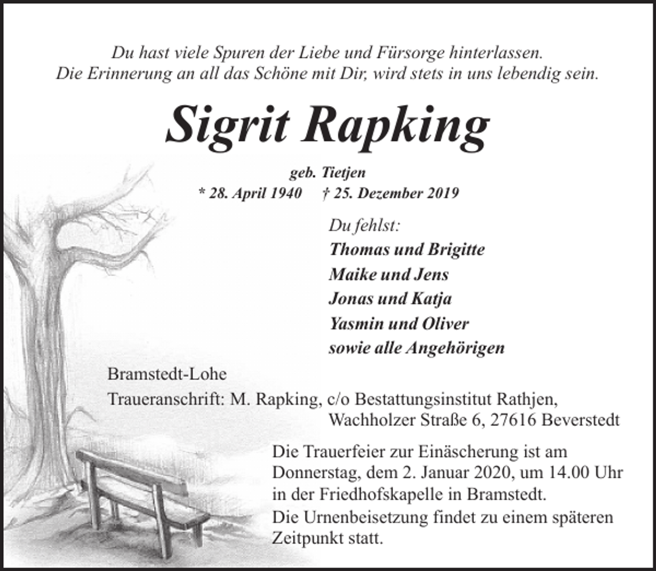 <p>Du hast viele Spuren der Liebe und Fürsorge hinterlassen.<br />Die Erinnerung an all das Schöne mit Dir, wird stets in uns lebendig sein.</p><p>Sigrit Rapking<br />geb. Tietjen<br />* 28. April 1940 † 25. Dezember 2019</p><p>Du fehlst:<br />Thomas und Brigitte<br />Maike und Jens<br />Jonas und Katja<br />Yasmin und Oliver<br />sowie alle Angehörigen<br />Bramstedt-Lohe<br />Traueranschrift: M. Rapking, c/o Bestattungsinstitut Rathjen,<br />Wachholzer Straße 6, 27616 Beverstedt<br />Die Trauerfeier zur Einäscherung ist am<br />Donnerstag, dem 2. Januar 2020, um 14.00 Uhr<br />in der Friedhofskapelle in Bramstedt.<br />Die Urnenbeisetzung findet zu einem späteren<br />Zeitpunkt statt.</p>