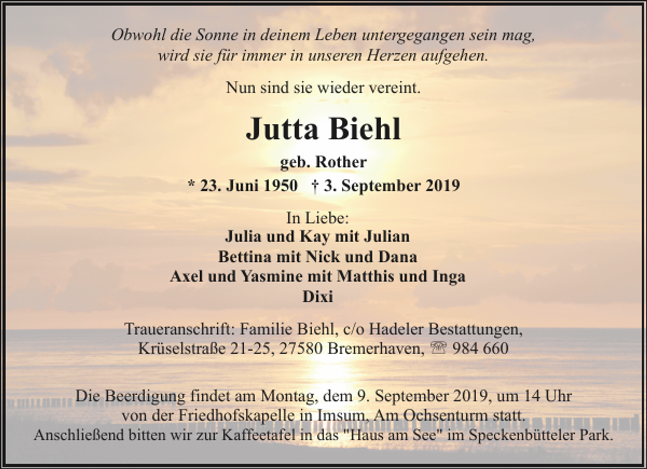 <p>Obwohl die Sonne in deinem Leben untergegangen sein mag,<br />wird sie für immer in unseren Herzen aufgehen.<br />Nun sind sie wieder vereint.</p><p>Jutta Biehl</p><p>geb. Rother<br />* 23. Juni 1950 † 3. September 2019<br />In Liebe:<br />Julia und Kay mit Julian<br />Bettina mit Nick und Dana<br />Axel und Yasmine mit Matthis und Inga<br />Dixi<br />Traueranschrift: Familie Biehl, c/o Hadeler Bestattungen,<br />Krüselstraße 21-25, 27580 Bremerhaven, ' 984 660<br />Die Beerdigung findet am Montag, dem 9. September 2019, um 14 Uhr<br />von der Friedhofskapelle in Imsum, Am Ochsenturm statt.<br />Anschließend bitten wir zur Kaffeetafel in das "Haus am See" im Speckenbütteler Park.</p>