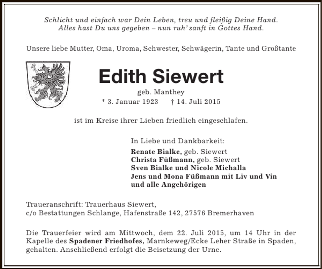 <p>Schlicht und einfach war Dein Leben, treu und fleißig Deine Hand.<br />Alles hast Du uns gegeben – nun ruh’ sanft in Gottes Hand.<br />Unsere liebe Mutter, Oma, Uroma, Schwester, Schwägerin, Tante und Großtante</p><p>Edith Siewert<br />geb. Manthey<br />* 3. Januar 1923<br />† 14. Juli 2015</p><p>ist im Kreise ihrer Lieben friedlich eingeschlafen.<br />In Liebe und Dankbarkeit:<br />Renate Bialke, geb. Siewert<br />Christa Füßmann, geb. Siewert<br />Sven Bialke und Nicole Michalla<br />Jens und Mona Füßmann mit Liv und Vin<br />und alle Angehörigen<br />Traueranschrift: Trauerhaus Siewert,<br />c/o Bestattungen Schlange, Hafenstraße 142, 27576 Bremerhaven<br />Die Trauerfeier wird am Mittwoch, dem 22. Juli 2015, um 14 Uhr in der<br />Kapelle des Spadener Friedhofes, Marnkeweg/Ecke Leher Straße in Spaden,<br />gehalten. Anschließend erfolgt die Beisetzung der Urne.</p>