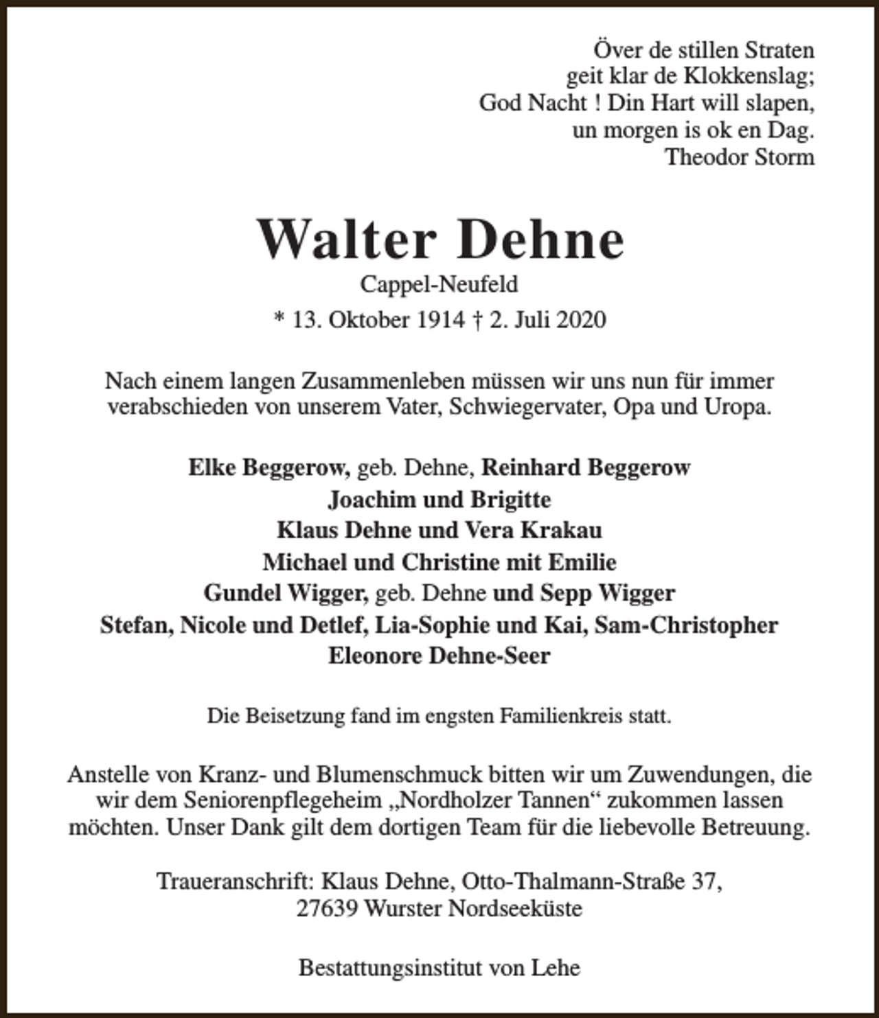 <p>Över de stillen Straten<br />geit klar de Klokkenslag;<br />God Nacht ! Din Hart will slapen,<br />un morgen is ok en Dag.<br />Theodor Storm</p><p>Walter Dehne<br />Cappel-Neufeld<br />* 13. Oktober 1914 † 2. Juli 2020</p><p>Nach einem langen Zusammenleben müssen wir uns nun für immer<br />verabschieden von unserem Vater, Schwiegervater, Opa und Uropa.<br />Elke Beggerow, geb. Dehne, Reinhard Beggerow<br />Joachim und Brigitte<br />Klaus Dehne und Vera Krakau<br />Michael und Christine mit Emilie<br />Gundel Wigger, geb. Dehne und Sepp Wigger<br />Stefan, Nicole und Detlef, Lia-Sophie und Kai, Sam-Christopher<br />Eleonore Dehne-Seer<br />Die Beisetzung fand im engsten Familienkreis statt.</p><p>Anstelle von Kranz- und Blumenschmuck bitten wir um Zuwendungen, die<br />wir dem Seniorenpflegeheim „Nordholzer Tannen“ zukommen lassen<br />möchten. Unser Dank gilt dem dortigen Team für die liebevolle Betreuung.<br />Traueranschrift: Klaus Dehne, Otto-Thalmann-Straße 37,<br />27639 Wurster Nordseeküste<br />Bestattungsinstitut von Lehe</p>