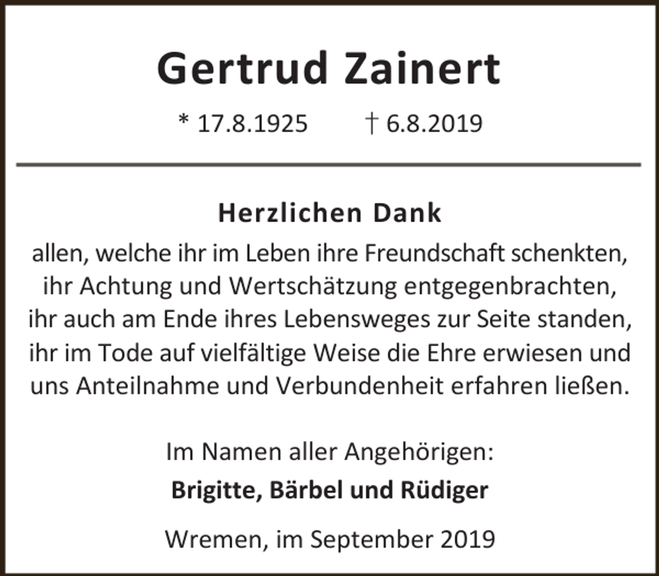<p>Gertrud Zainert<br />* 17.8.1925</p><p>† 6.8.2019</p><p>Herzlichen Dank<br />allen, welche ihr im Leben ihre Freundschaft schenkten,<br />ihr Achtung und Wertschätzung entgegenbrachten,<br />ihr auch am Ende ihres Lebensweges zur Seite standen,<br />ihr im Tode auf vielfältige Weise die Ehre erwiesen und<br />uns Anteilnahme und Verbundenheit erfahren ließen.<br />Im Namen aller Angehörigen:<br />Brigitte, Bärbel und Rüdiger<br />Wremen, im September 2019</p>