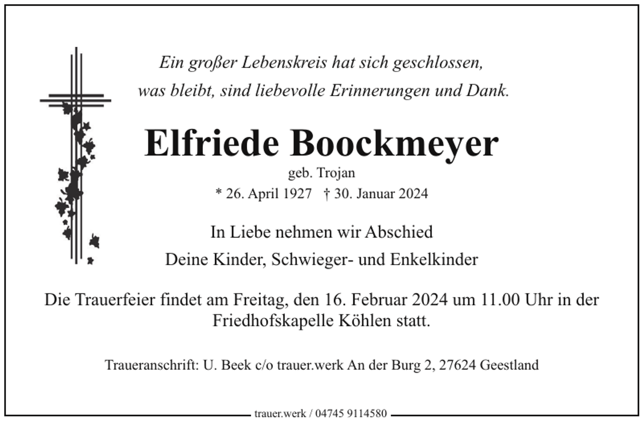 <p>Ein großer Lebenskreis hat sich geschlossen,<br />was bleibt, sind liebevolle Erinnerungen und Dank.</p><p>Elfriede Boockmeyer<br />geb. Trojan<br />* 26. April 1927 † 30. Januar 2024</p><p>In Liebe nehmen wir Abschied<br />Deine Kinder, Schwieger- und Enkelkinder<br />Die Trauerfeier findet am Freitag, den 16. Februar 2024 um 11.00 Uhr in der<br />Friedhofskapelle Köhlen statt.<br />Traueranschrift: U. Beek c/o trauer.werk An der Burg 2, 27624 Geestland<br />trauer.werk / 04745 9114580</p>