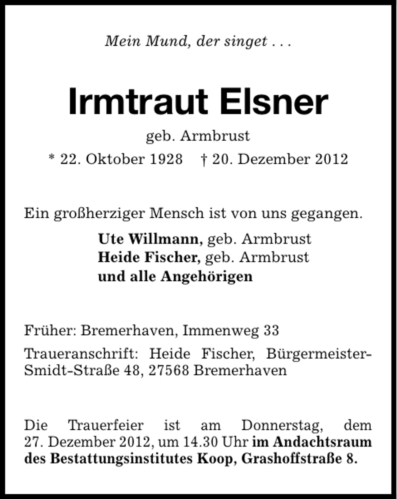 <p>Mein Mund, der singet . . .</p><p>Irmtraut Elsner<br />geb. Armbrust</p><p>* 22. Oktober 1928</p><p>† 20. Dezember 2012</p><p>Ein großherziger Mensch ist von uns gegangen.<br />Ute Willmann, geb. Armbrust<br />Heide Fischer, geb. Armbrust<br />und alle Angehörigen<br />Früher: Bremerhaven, Immenweg 33<br />Traueranschrift: Heide Fischer, BürgermeisterSmidt-Straße 48, 27568 Bremerhaven<br />Die Trauerfeier ist am Donnerstag, dem<br />27. Dezember 2012, um 14.30 Uhr im Andachtsraum<br />des Bestattungsinstitutes Koop, Grashoffstraße 8.</p>