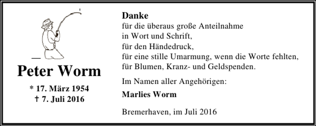 <p>Danke</p><p>Peter Worm<br />* 17. März 1954<br />B 7. Juli 2016</p><p>für die überaus große Anteilnahme<br />in Wort und Schrift,<br />für den Händedruck,<br />für eine stille Umarmung, wenn die Worte fehlten,<br />für Blumen, Kranz- und Geldspenden.<br />Im Namen aller Angehörigen:<br />Marlies Worm</p><p>Bremerhaven, im Juli 2016</p>