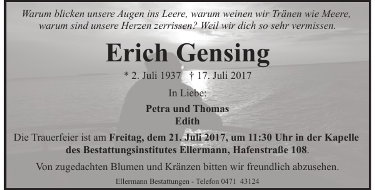 <p>Warum blicken unsere Augen ins Leere, warum weinen wir Tränen wie Meere,<br />warum sind unsere Herzen zerrissen? Weil wir dich so sehr vermissen.</p><p>Erich Gensing<br />* 2. Juli 1937 † 17. Juli 2017<br />In Liebe:<br />Petra und Thomas<br />Edith<br />Die Trauerfeier ist am Freitag, dem 21. Juli 2017, um 11:30 Uhr in der Kapelle<br />des Bestattungsinstitutes Ellermann, Hafenstraße 108.<br />Von zugedachten Blumen und Kränzen bitten wir freundlich abzusehen.<br />Ellermann Bestattungen - Telefon 0471 43124</p>