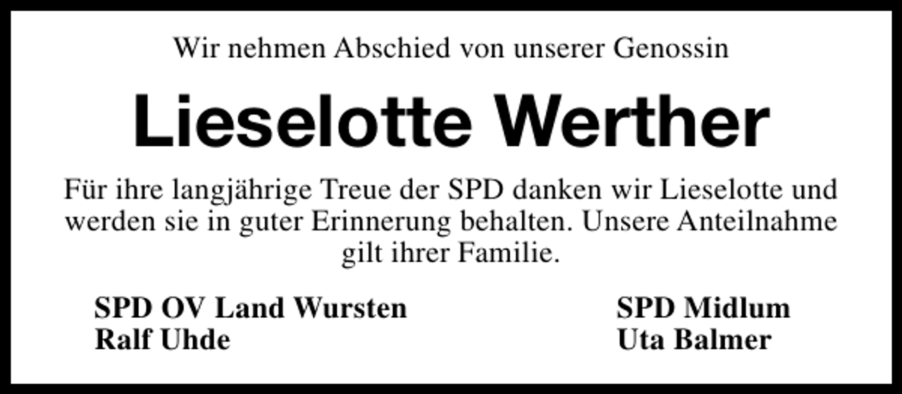 <p>Wir nehmen Abschied von unserer Genossin</p><p>Lieselotte Werther</p><p>Für ihre langjährige Treue der SPD danken wir Lieselotte und<br />werden sie in guter Erinnerung behalten. Unsere Anteilnahme<br />gilt ihrer Familie.<br />SPD OV Land Wursten<br />Ralf Uhde</p><p>SPD Midlum<br />Uta Balmer</p>