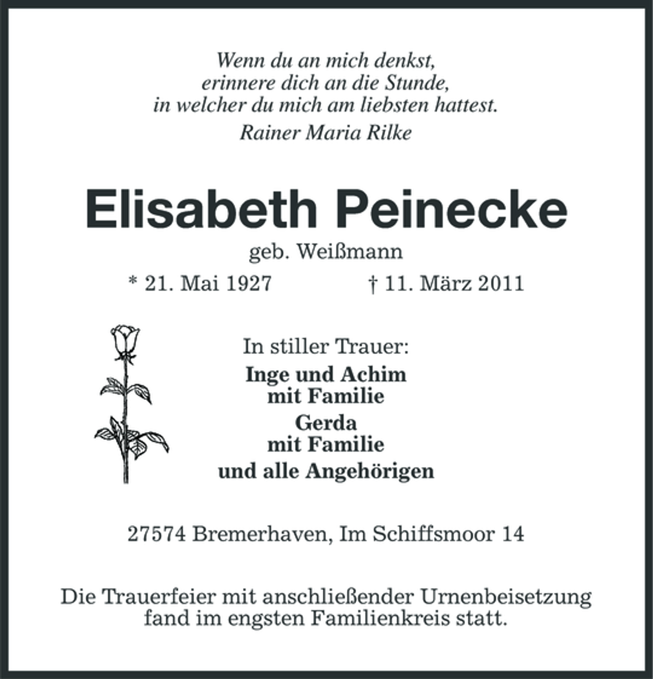 <p>Wenn du an mich denkst, erinnere dich an die Stunde, in welcher du mich am liebsten hattest. Rainer Maria Rilke</p><p>Elisabeth Peinecke<br />geb. Weißmann * 21. Mai 1927 † 11. März 2011 In stiller Trauer: Inge und Achim mit Familie Gerda mit Familie und alle Angehörigen 27574 Bremerhaven, Im Schiffsmoor 14 Die Trauerfeier mit anschließender Urnenbeisetzung fand im engsten Familienkreis statt.</p>