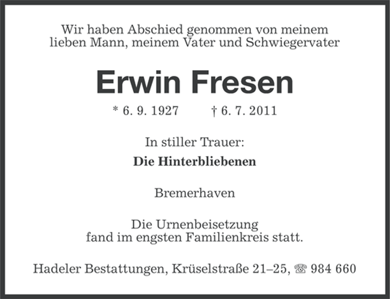 <p>Wir haben Abschied genommen von meinem<br />lieben Mann, meinem Vater und Schwiegervater</p><p>Erwin Fresen<br />* 6. 9. 1927</p><p>† 6. 7. 2011</p><p>In stiller Trauer:<br />Die Hinterbliebenen<br />Bremerhaven<br />Die Urnenbeisetzung<br />fand im engsten Familienkreis statt.<br />Hadeler Bestattungen, Krüselstraße 21–25, 984 660</p>