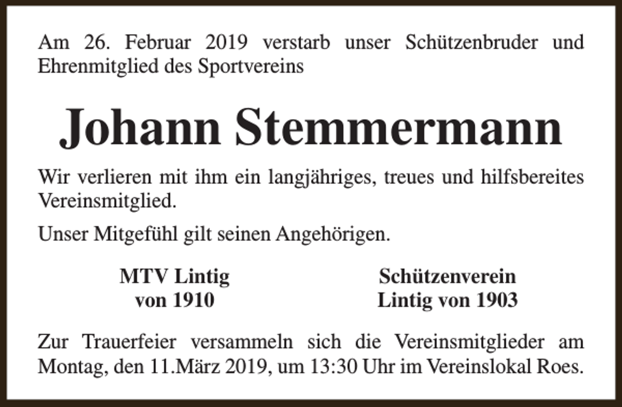 <p>Am 26. Februar 2019 verstarb unser Schützenbruder und<br />Ehrenmitglied des Sportvereins</p><p>Johann Stemmermann<br />Wir verlieren mit ihm ein langjähriges, treues und hilfsbereites<br />Vereinsmitglied.<br />Unser Mitgefühl gilt seinen Angehörigen.<br />MTV Lintig<br />von 1910</p><p>Schützenverein<br />Lintig von 1903</p><p>Zur Trauerfeier versammeln sich die Vereinsmitglieder am<br />Montag, den 11.März 2019, um 13:30 Uhr im Vereinslokal Roes.</p>