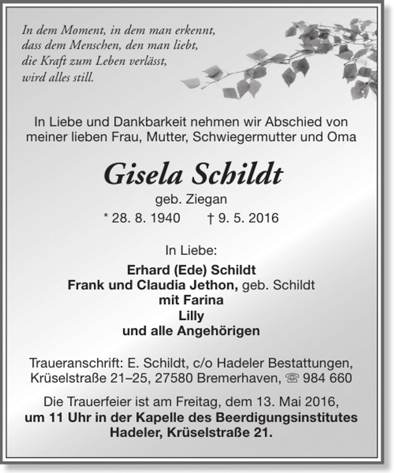 <p>In dem Moment, in dem man erkennt,<br />dass dem Menschen, den man liebt,<br />die Kraft zum Leben verlässt,<br />wird alles still.<br />In Liebe und Dankbarkeit nehmen wir Abschied von<br />meiner lieben Frau, Mutter, Schwiegermutter und Oma</p><p>Gisela Schildt<br />geb. Ziegan<br />* 28. 8. 1940<br />† 9. 5. 2016</p><p>In Liebe:<br />Erhard (Ede) Schildt<br />Frank und Claudia Jethon, geb. Schildt<br />mit Farina<br />Lilly<br />und alle Angehörigen<br />Traueranschrift: E. Schildt, c/o Hadeler Bestattungen,<br />Krüselstraße 21–25, 27580 Bremerhaven,  984 660<br />Die Trauerfeier ist am Freitag, dem 13. Mai 2016,<br />um 11 Uhr in der Kapelle des Beerdigungsinstitutes<br />Hadeler, Krüselstraße 21.</p>