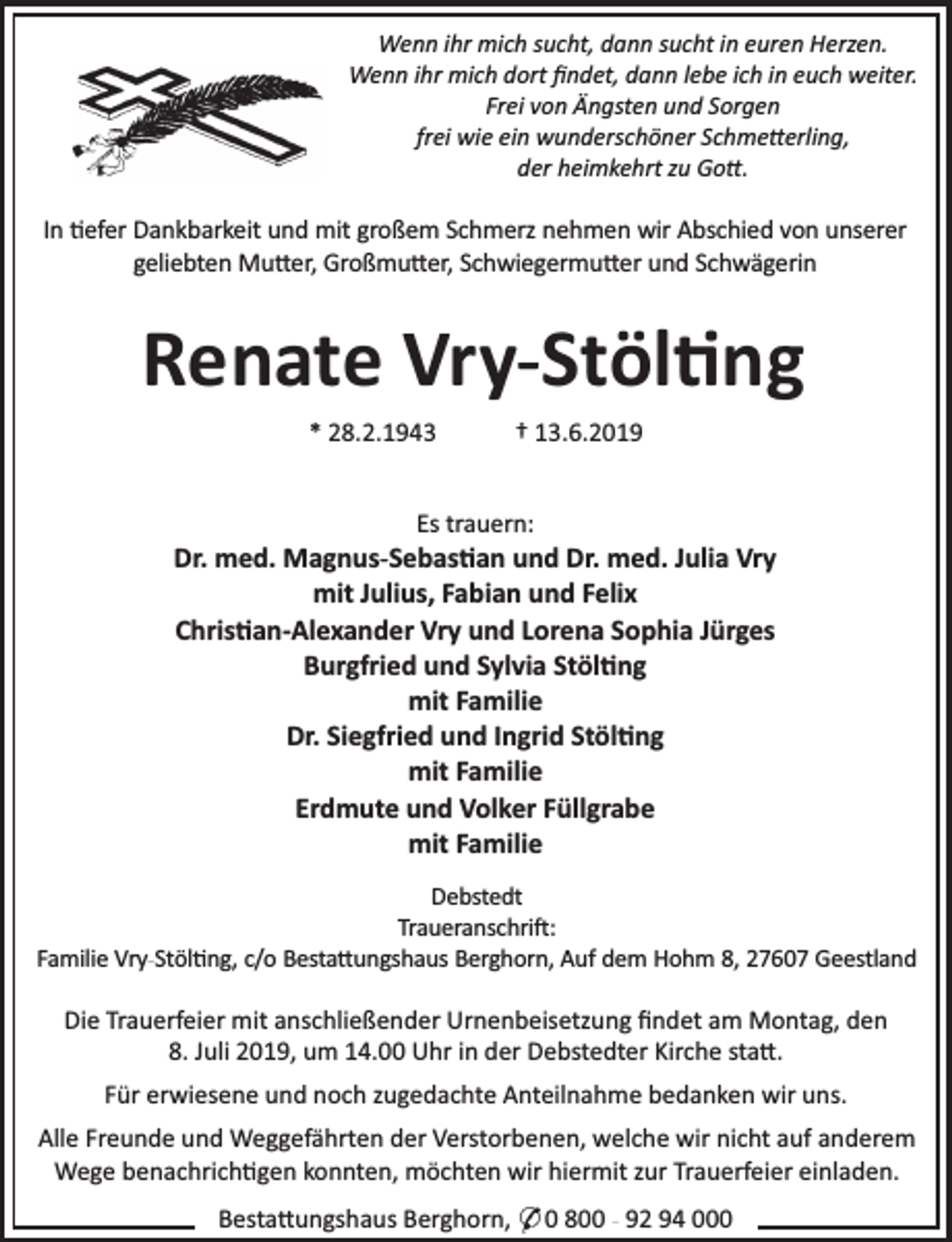 <p>Wenn ihr mich sucht, dann sucht in euren Herzen.<br />Wenn ihr mich dort ﬁndet, dann lebe ich in euch weiter.<br />Frei von Ängsten und Sorgen<br />frei wie ein wunderschöner Schme erling,<br />der heimkehrt zu Go .</p><p>In efer Dankbarkeit und mit großem Schmerz nehmen wir Abschied von unserer<br />geliebten Mu er, Großmu er, Schwiegermu er und Schwägerin</p><p>Renate Vry-Stöl ng<br />* 28.2.1943</p><p>† 13.6.2019</p><p>Es trauern:</p><p>Dr. med. Magnus-Sebas an und Dr. med. Julia Vry<br />mit Julius, Fabian und Felix<br />Chris an-Alexander Vry und Lorena Sophia Jürges<br />Burgfried und Sylvia Stöl ng<br />mit Familie<br />Dr. Siegfried und Ingrid Stöl ng<br />mit Familie<br />Erdmute und Volker Füllgrabe<br />mit Familie<br />Debstedt<br />Traueranschri :<br />Familie Vry-Stöl ng, c/o Besta ungshaus Berghorn, Auf dem Hohm 8, 27607 Geestland</p><p>Die Trauerfeier mit anschließender Urnenbeisetzung ﬁndet am Montag, den<br />8. Juli 2019, um 14.00 Uhr in der Debstedter Kirche sta .<br />Für erwiesene und noch zugedachte Anteilnahme bedanken wir uns.<br />Alle Freunde und Weggefährten der Verstorbenen, welche wir nicht auf anderem<br />Wege benachrich gen konnten, möchten wir hiermit zur Trauerfeier einladen.<br />Besta ungshaus Berghorn, * 0 800 - 92 94 000</p>