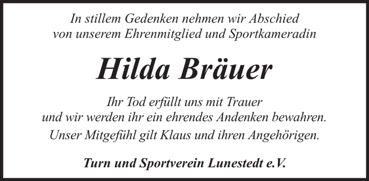 <p>In stillem Gedenken nehmen wir Abschied<br />von unserem Ehrenmitglied und Sportkameradin</p><p>Hilda Bräuer<br />Ihr Tod erfüllt uns mit Trauer<br />und wir werden ihr ein ehrendes Andenken bewahren.<br />Unser Mitgefühl gilt Klaus und ihren Angehörigen.<br />Turn und Sportverein Lunestedt e.V.</p>