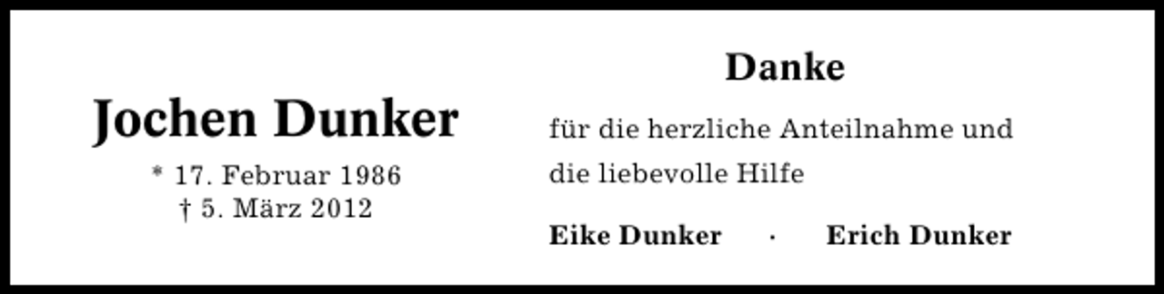 <p>Jochen Dunker<br />* 17. Februar 1986<br />† 5. März 2012</p><p>Danke<br />für die herzliche Anteilnahme und<br />die liebevolle Hilfe<br />Eike Dunker</p><p>·</p><p>Erich Dunker</p>