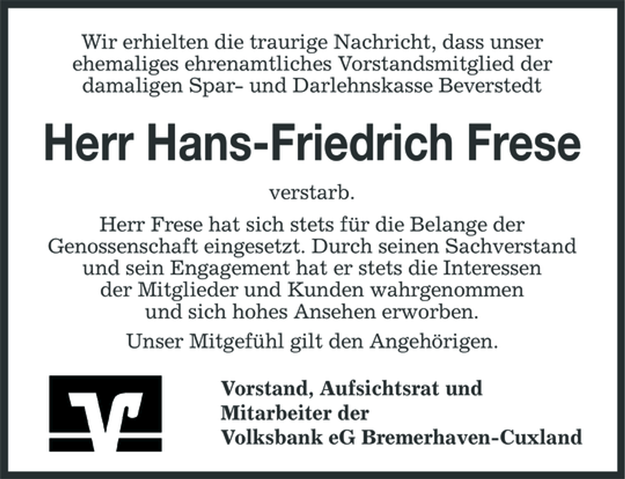 <p>Wir erhielten die traurige Nachricht, dass unser ehemaliges ehrenamtliches Vorstandsmitglied der damaligen Spar- und Darlehnskasse Beverstedt</p><p>Herr Hans-Friedrich Frese<br />verstarb. Herr Frese hat sich stets für die Belange der Genossenschaft eingesetzt. Durch seinen Sachverstand und sein Engagement hat er stets die Interessen der Mitglieder und Kunden wahrgenommen und sich hohes Ansehen erworben. Unser Mitgefühl gilt den Angehörigen. Vorstand, Aufsichtsrat und Mitarbeiter der Volksbank eG Bremerhaven-Cuxland</p>