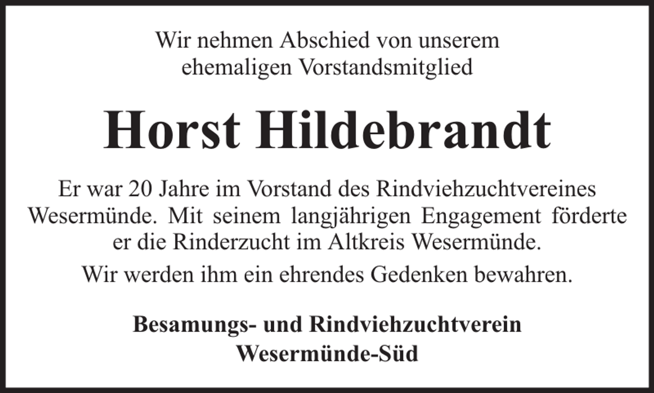 <p>Wir nehmen Abschied von unserem<br />ehemaligen Vorstandsmitglied</p><p>Horst Hildebrandt<br />Er war 20 Jahre im Vorstand des Rindviehzuchtvereines<br />Wesermünde. Mit seinem langjährigen Engagement förderte<br />er die Rinderzucht im Altkreis Wesermünde.<br />Wir werden ihm ein ehrendes Gedenken bewahren.<br />Besamungs- und Rindviehzuchtverein<br />Wesermünde-Süd</p>