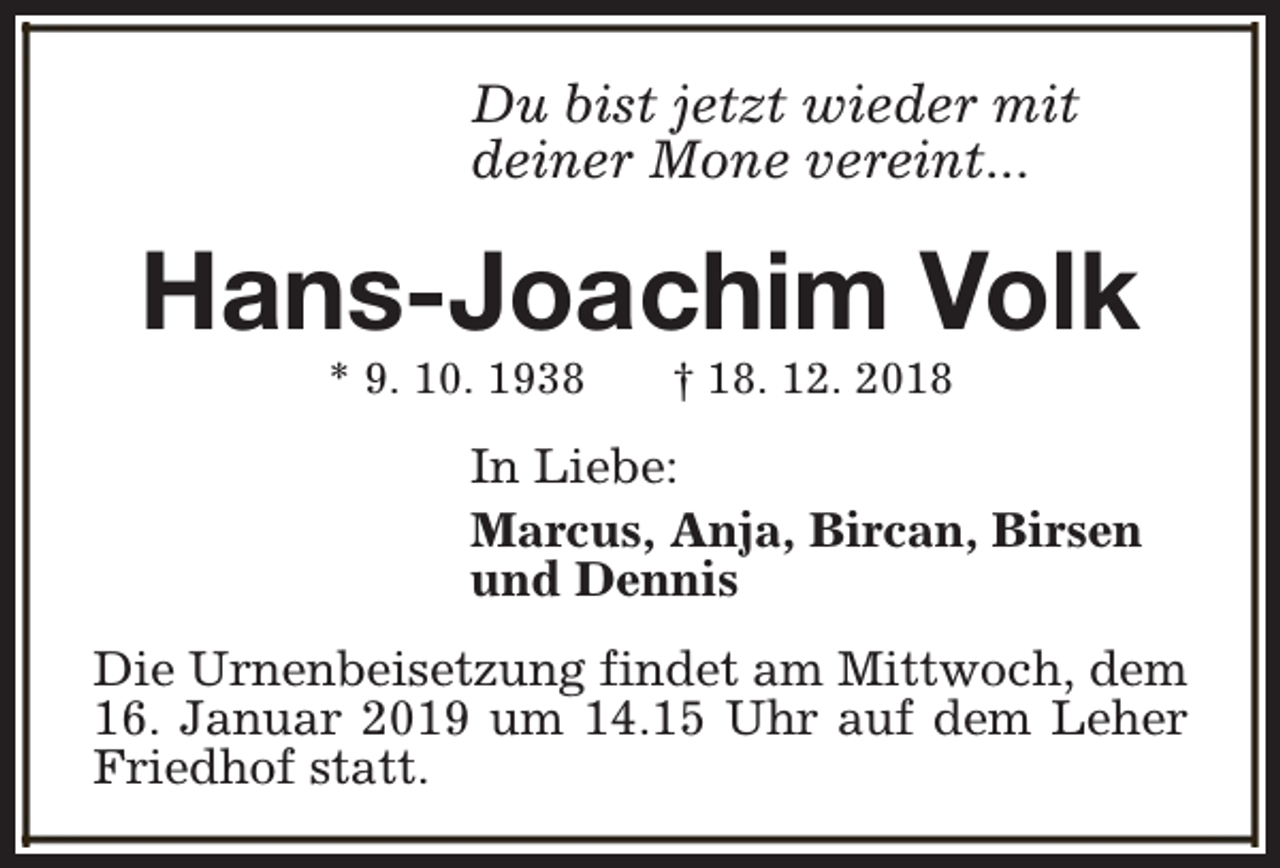 <p>Du bist jetzt wieder mit<br />deiner Mone vereint...</p><p>Hans-Joachim Volk<br />* 9. 10. 1938</p><p>† 18. 12. 2018</p><p>In Liebe:<br />Marcus, Anja, Bircan, Birsen<br />und Dennis<br />Die Urnenbeisetzung findet am Mittwoch, dem<br />16. Januar 2019 um 14.15 Uhr auf dem Leher<br />Friedhof statt.</p>