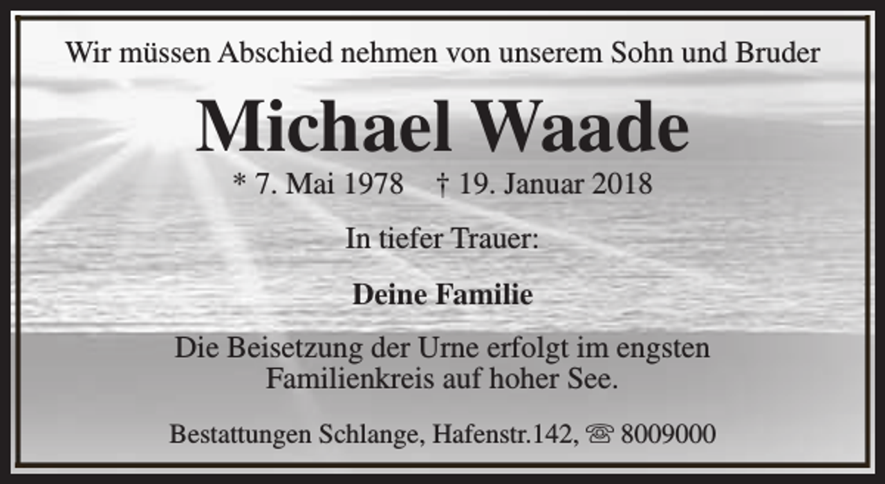 <p>Wir müssen Abschied nehmen von unserem Sohn und Bruder</p><p>Michael Waade<br />* 7. Mai 1978</p><p>† 19. Januar 2018</p><p>In tiefer Trauer:<br />Deine Familie<br />Die Beisetzung der Urne erfolgt im engsten<br />Familienkreis auf hoher See.<br />Bestattungen Schlange, Hafenstr.142, s 8009000</p>