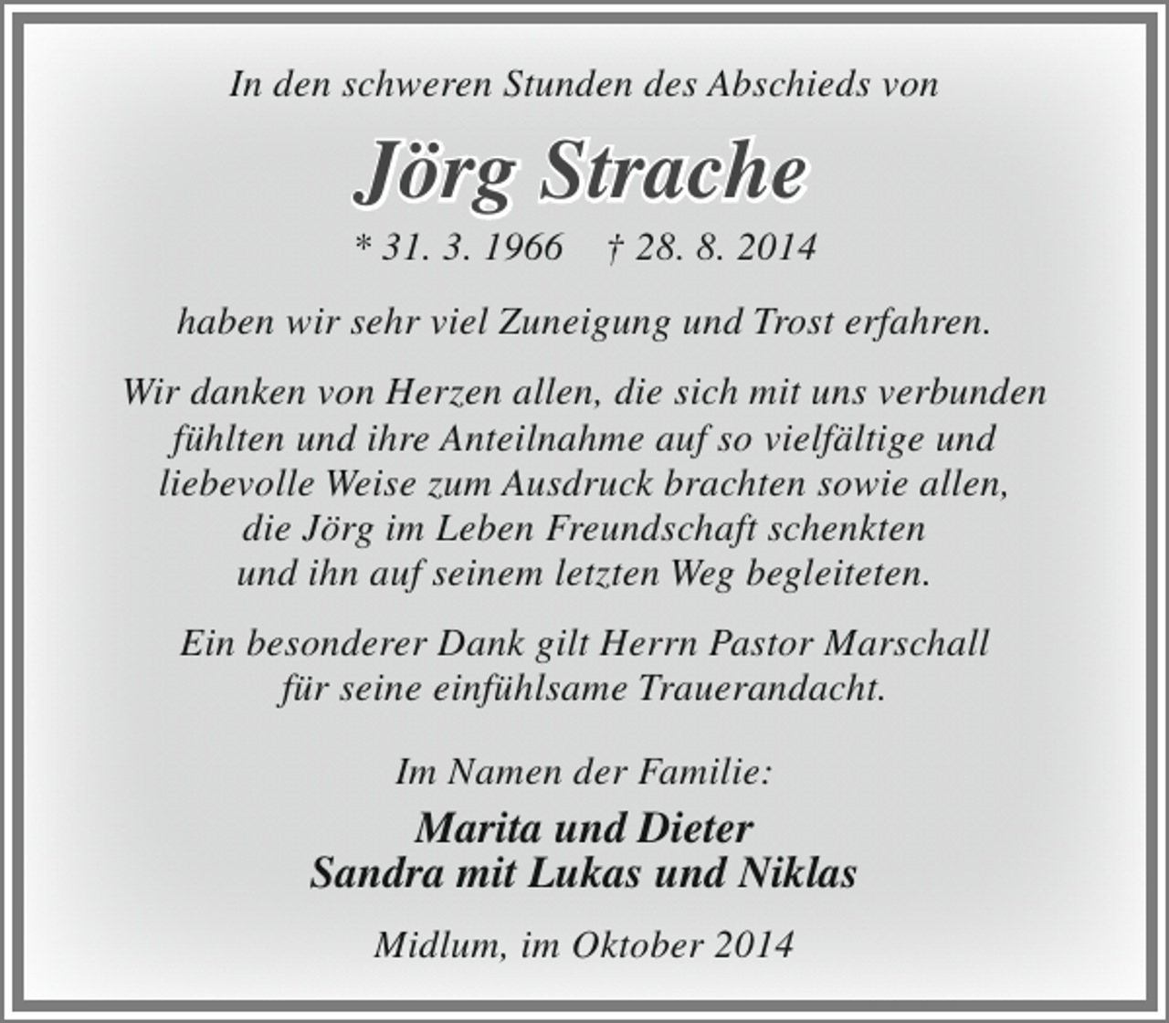 <p>In den schweren Stunden des Abschieds von</p><p>Jörg Strache</p><p>* 31. 3. 1966</p><p>† 28. 8. 2014</p><p>haben wir sehr viel Zuneigung und Trost erfahren.<br />Wir danken von Herzen allen, die sich mit uns verbunden<br />fühlten und ihre Anteilnahme auf so vielfältige und<br />liebevolle Weise zum Ausdruck brachten sowie allen,<br />die Jörg im Leben Freundschaft schenkten<br />und ihn auf seinem letzten Weg begleiteten.<br />Ein besonderer Dank gilt Herrn Pastor Marschall<br />für seine einfühlsame Trauerandacht.<br />Im Namen der Familie:</p><p>Marita und Dieter<br />Sandra mit Lukas und Niklas<br />Midlum, im Oktober 2014</p>