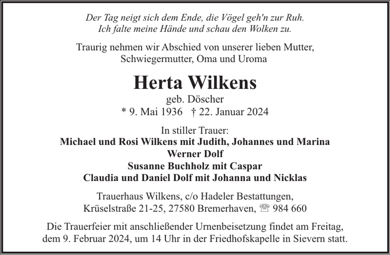 <p>Der Tag neigt sich dem Ende, die Vögel geh'n zur Ruh.<br />Ich falte meine Hände und schau den Wolken zu.</p><p>Traurig nehmen wir Abschied von unserer lieben Mutter,<br />Schwiegermutter, Oma und Uroma</p><p>Herta Wilkens</p><p>geb. Döscher<br />* 9. Mai 1936 † 22. Januar 2024<br />In stiller Trauer:<br />Michael und Rosi Wilkens mit Judith, Johannes und Marina<br />Werner Dolf<br />Susanne Buchholz mit Caspar<br />Claudia und Daniel Dolf mit Johanna und Nicklas<br />Trauerhaus Wilkens, c/o Hadeler Bestattungen,<br />Krüselstraße 21-25, 27580 Bremerhaven, ' 984 660<br />Die Trauerfeier mit anschließender Urnenbeisetzung findet am Freitag,<br />dem 9. Februar 2024, um 14 Uhr in der Friedhofskapelle in Sievern statt.</p>