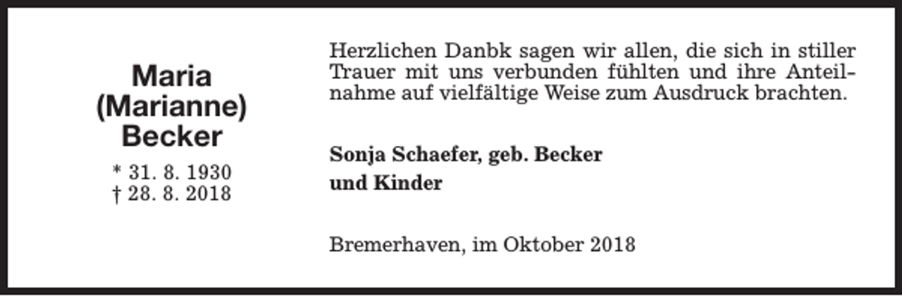 <p>Maria<br />(Marianne)<br />Becker<br />* 31. 8. 1930<br />† 28. 8. 2018</p><p>Herzlichen Danbk sagen wir allen, die sich in stiller<br />Trauer mit uns verbunden fühlten und ihre Anteilnahme auf vielfältige Weise zum Ausdruck brachten.<br />Sonja Schaefer, geb. Becker<br />und Kinder<br />Bremerhaven, im Oktober 2018</p>