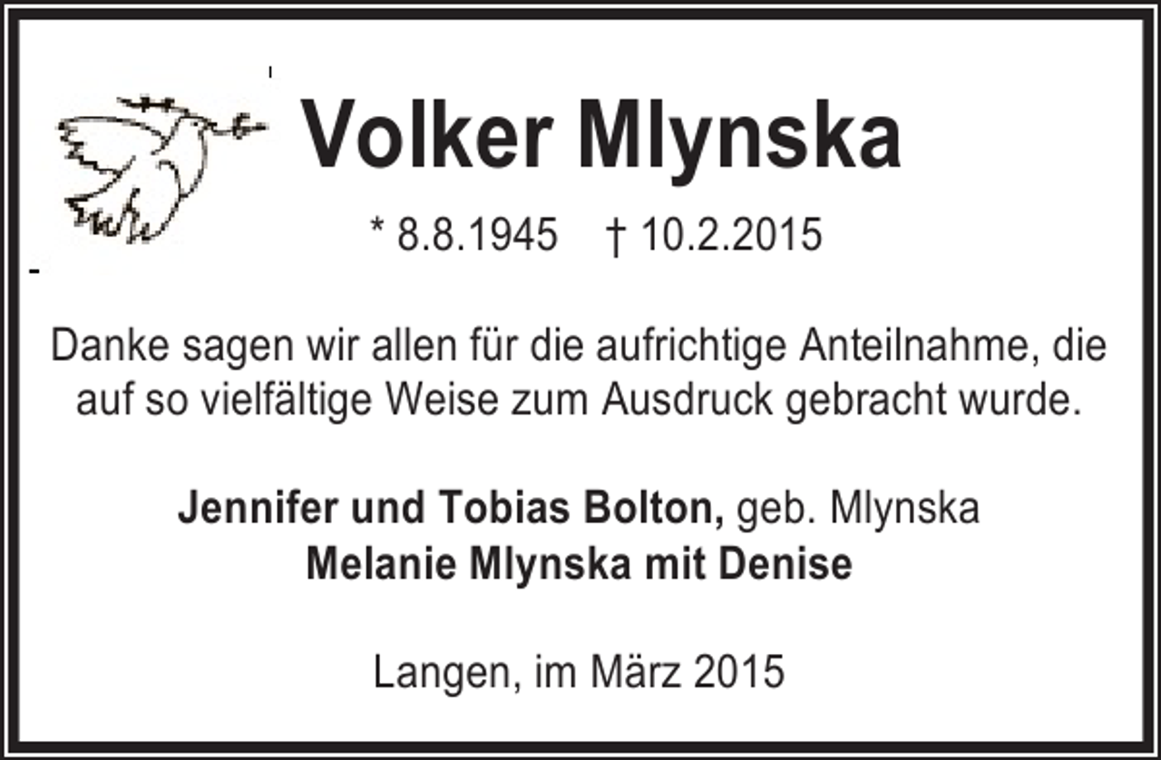 <p>Volker Mlynska<br />* 8.8.1945 † 10.2.2015<br />Danke sagen wir allen für die aufrichtige Anteilnahme, die<br />auf so vielfältige Weise zum Ausdruck gebracht wurde.<br />Jennifer und Tobias Bolton, geb. Mlynska<br />Melanie Mlynska mit Denise<br />Langen, im März 2015</p>