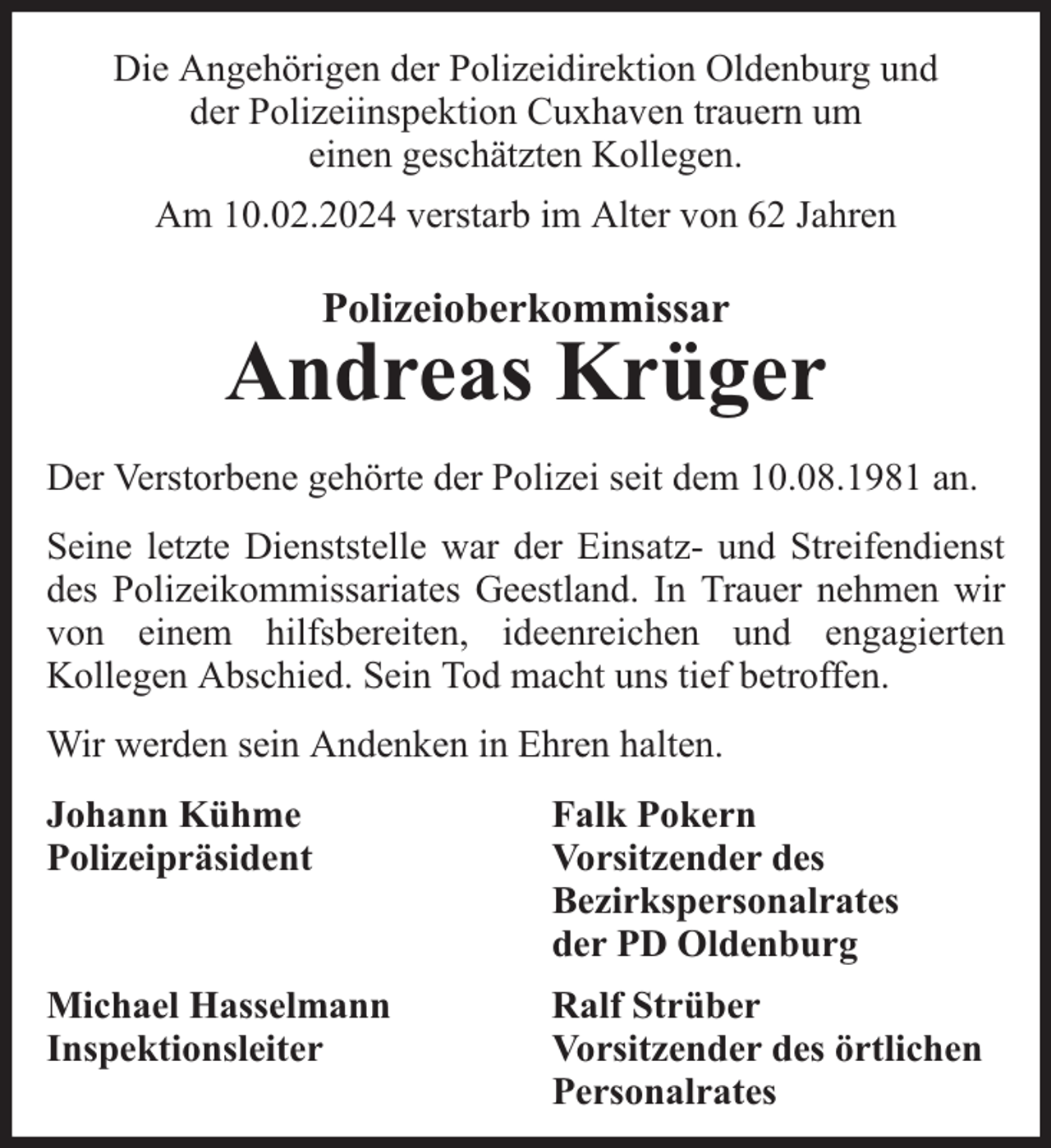 <p>Die Angehörigen der Polizeidirektion Oldenburg und<br />der Polizeiinspektion Cuxhaven trauern um<br />einen geschätzten Kollegen.<br />Am 10.02.2024 verstarb im Alter von 62 Jahren</p><p>Polizeioberkommissar</p><p>Andreas Krüger<br />Der Verstorbene gehörte der Polizei seit dem 10.08.1981 an.<br />Seine letzte Dienststelle war der Einsatz- und Streifendienst<br />des Polizeikommissariates Geestland. In Trauer nehmen wir<br />von einem hilfsbereiten, ideenreichen und engagierten<br />Kollegen Abschied. Sein Tod macht uns tief betroffen.<br />Wir werden sein Andenken in Ehren halten.<br />Johann Kühme<br />Polizeipräsident</p><p>Falk Pokern<br />Vorsitzender des<br />Bezirkspersonalrates<br />der PD Oldenburg</p><p>Michael Hasselmann<br />Inspektionsleiter</p><p>Ralf Strüber<br />Vorsitzender des örtlichen<br />Personalrates</p>