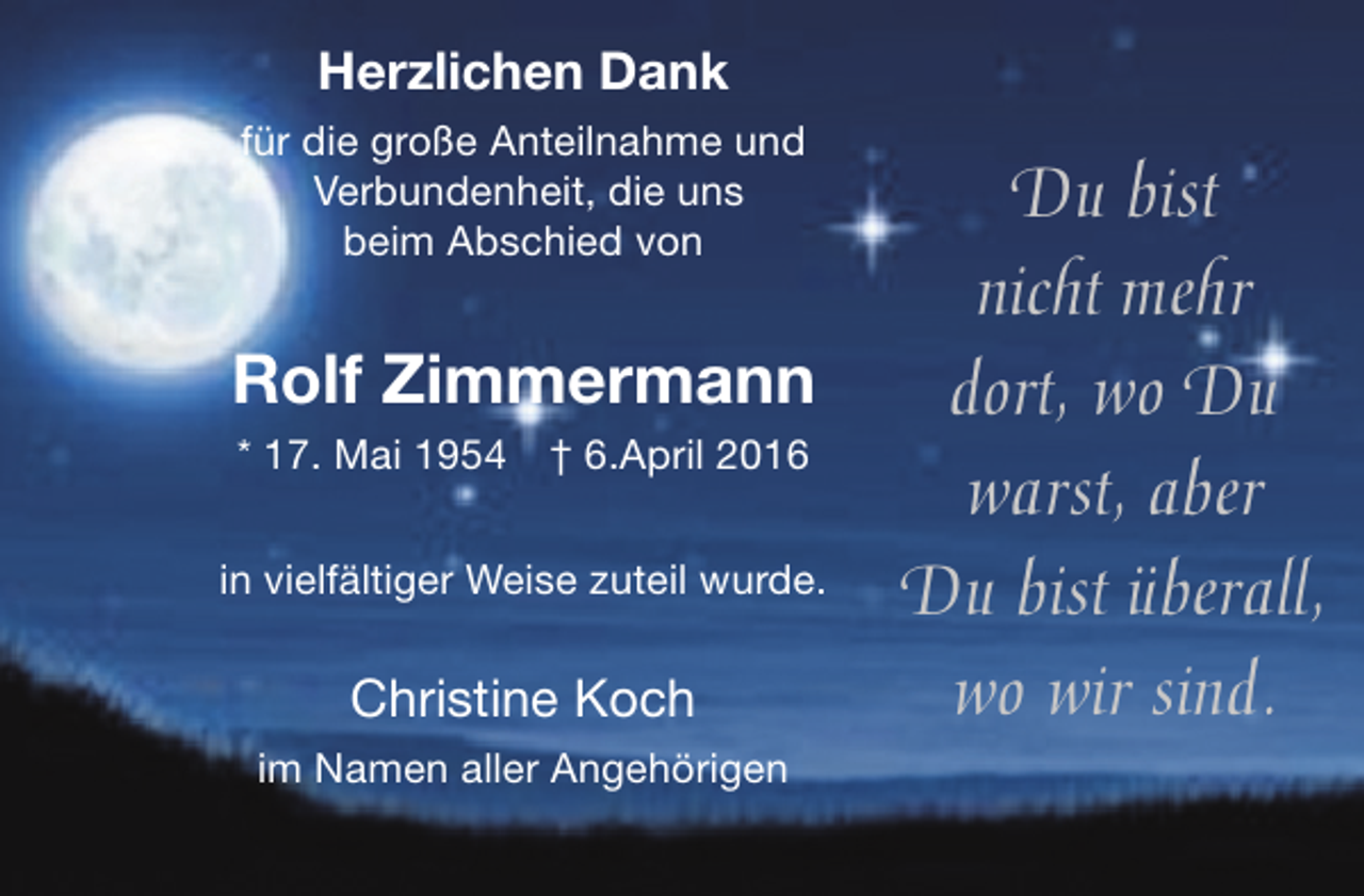 <p>Herzlichen Dank<br />für die große Anteilnahme und<br />Verbundenheit, die uns<br />beim Abschied von</p><p>Rolf Zimmermann<br />* 17. Mai 1954</p><p>† 6.April 2016</p><p>in vielfältiger Weise zuteil wurde.</p><p>Christine Koch<br />im Namen aller Angehörigen</p><p>Du bist<br />nicht mehr<br />dort, wo Du<br />warst, aber<br />Du bist überall,<br />wo wir sind.</p>