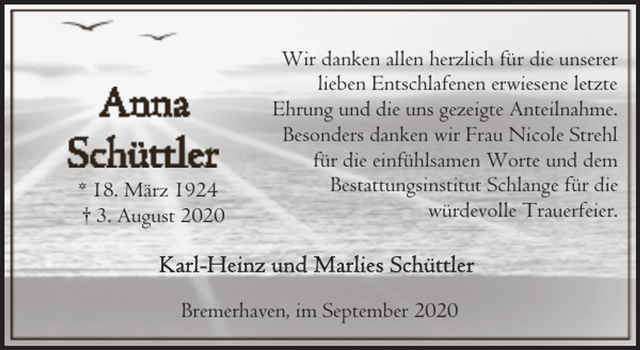 <p>* 18. März 1924<br />† 3. August 2020</p><p>Wir danken allen herzlich für die unserer<br />lieben Entschlafenen erwiesene letzte<br />Ehrung und die uns gezeigte Anteilnahme.<br />Besonders danken wir Frau Nicole Strehl<br />für die einfühlsamen Worte und dem<br />Bestattungsinstitut Schlange für die<br />würdevolle Trauerfeier.</p><p>Bremerhaven, im September 2020</p>