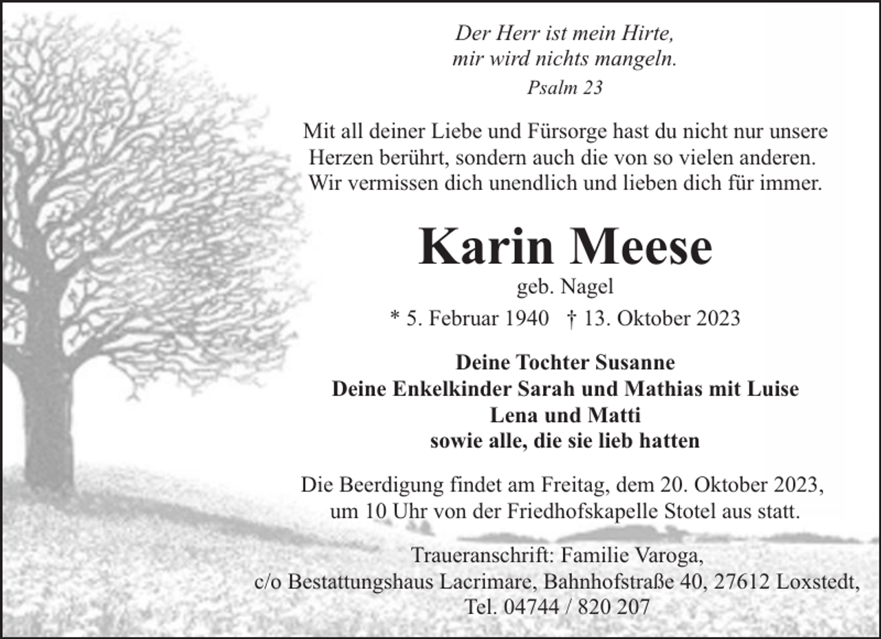 <p>Der Herr ist mein Hirte,<br />mir wird nichts mangeln.<br />Psalm 23</p><p>Mit all deiner Liebe und Fürsorge hast du nicht nur unsere<br />Herzen berührt, sondern auch die von so vielen anderen.<br />Wir vermissen dich unendlich und lieben dich für immer.</p><p>Karin Meese</p><p>geb. Nagel<br />* 5. Februar 1940 † 13. Oktober 2023<br />Deine Tochter Susanne<br />Deine Enkelkinder Sarah und Mathias mit Luise<br />Lena und Matti<br />sowie alle, die sie lieb hatten<br />Die Beerdigung findet am Freitag, dem 20. Oktober 2023,<br />um 10 Uhr von der Friedhofskapelle Stotel aus statt.<br />Traueranschrift: Familie Varoga,<br />c/o Bestattungshaus Lacrimare, Bahnhofstraße 40, 27612 Loxstedt,<br />Tel. 04744 / 87</p>