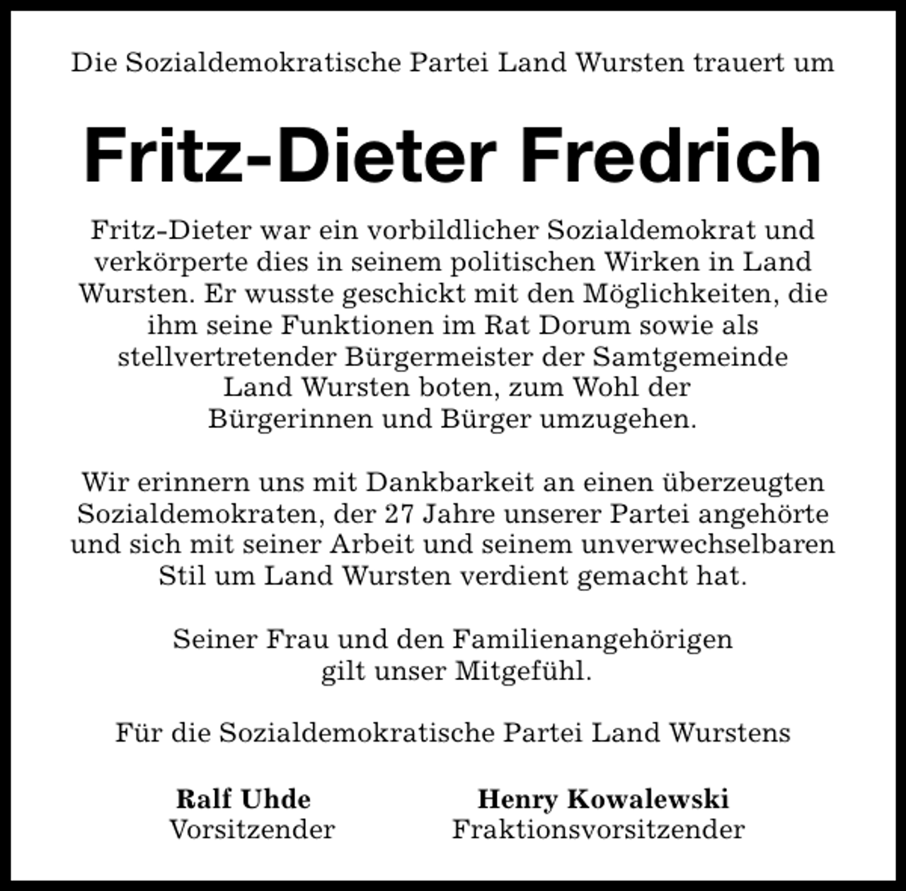 <p>Die Sozialdemokratische Partei Land Wursten trauert um</p><p>Fritz-Dieter Fredrich<br />Fritz-Dieter war ein vorbildlicher Sozialdemokrat und<br />verkörperte dies in seinem politischen Wirken in Land<br />Wursten. Er wusste geschickt mit den Möglichkeiten, die<br />ihm seine Funktionen im Rat Dorum sowie als<br />stellvertretender Bürgermeister der Samtgemeinde<br />Land Wursten boten, zum Wohl der<br />Bürgerinnen und Bürger umzugehen.<br />Wir erinnern uns mit Dankbarkeit an einen überzeugten<br />Sozialdemokraten, der 27 Jahre unserer Partei angehörte<br />und sich mit seiner Arbeit und seinem unverwechselbaren<br />Stil um Land Wursten verdient gemacht hat.<br />Seiner Frau und den Familienangehörigen<br />gilt unser Mitgefühl.<br />Für die Sozialdemokratische Partei Land Wurstens<br />Ralf Uhde<br />Vorsitzender</p><p>Henry Kowalewski<br />Fraktionsvorsitzender</p>