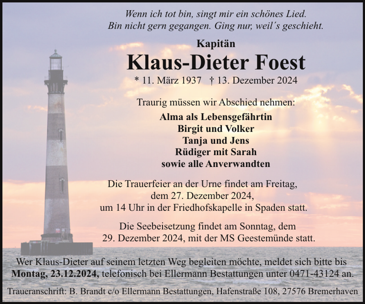 <p>Wenn ich tot bin, singt mir ein schönes Lied.<br />Bin nicht gern gegangen. Ging nur, weil´s geschieht.</p><p>Kapitän</p><p>Klaus-Dieter Foest<br />* 11. März 1937 † 13. Dezember 2024<br />Traurig müssen wir Abschied nehmen:<br />Alma als Lebensgefährtin<br />Birgit und Volker<br />Tanja und Jens<br />Rüdiger mit Sarah<br />sowie alle Anverwandten<br />Die Trauerfeier an der Urne findet am Freitag,<br />dem 27. Dezember 2024,<br />um 14 Uhr in der Friedhofskapelle in Spaden statt.<br />Die Seebeisetzung findet am Sonntag, dem<br />29. Dezember 2024, mit der MS Geestemünde statt.<br />Wer Klaus-Dieter auf seinem letzten Weg begleiten möchte, meldet sich bitte bis<br />Montag, 23.12.2024, telefonisch bei Ellermann Bestattungen unter 0471-43124 an.<br />Traueranschrift: B. Brandt c/o Ellermann Bestattungen, Hafenstraße 108, 27576 Bremerhaven</p>