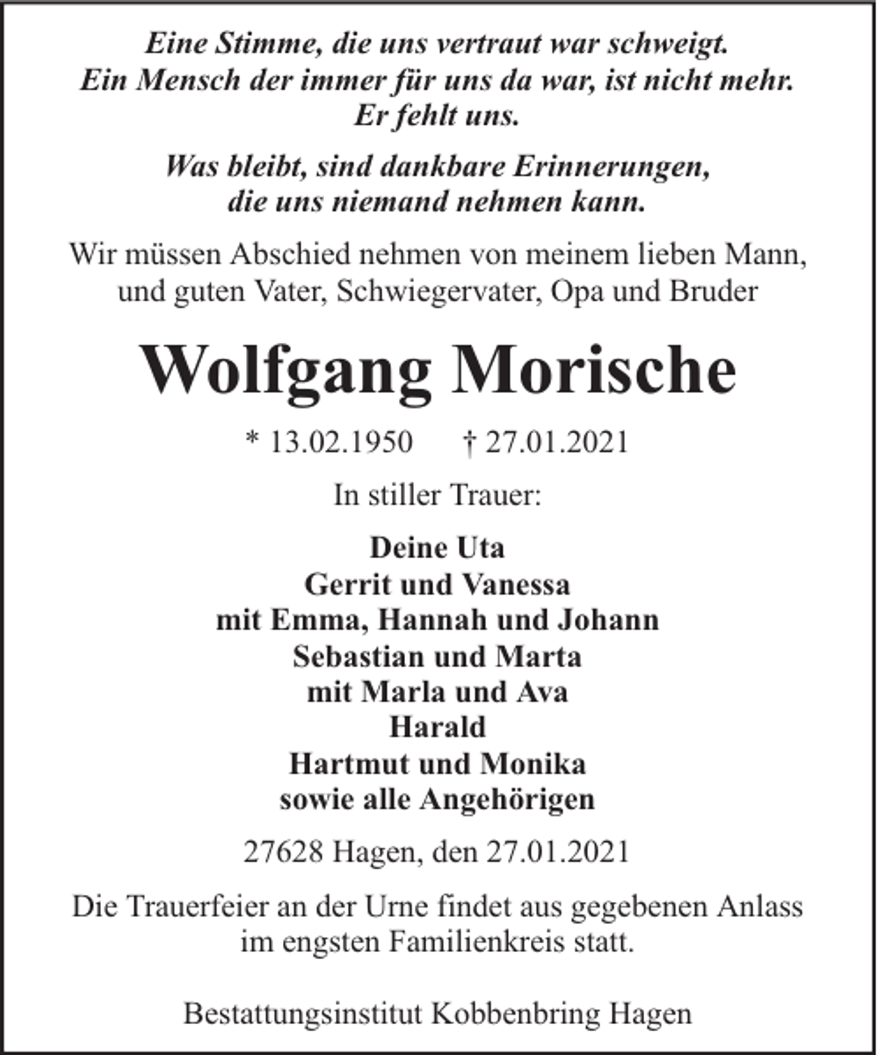 <p>Eine Stimme, die uns vertraut war schweigt.<br />Ein Mensch der immer für uns da war, ist nicht mehr.<br />Er fehlt uns.<br />Was bleibt, sind dankbare Erinnerungen,<br />die uns niemand nehmen kann.<br />Wir müssen Abschied nehmen von meinem lieben Mann,<br />und guten Vater, Schwiegervater, Opa und Bruder</p><p>Wolfgang Morische<br />* 13.02.1950</p><p>† 27.01.2021</p><p>In stiller Trauer:<br />Deine Uta<br />Gerrit und Vanessa<br />mit Emma, Hannah und Johann<br />Sebastian und Marta<br />mit Marla und Ava<br />Harald<br />Hartmut und Monika<br />sowie alle Angehörigen<br />27628 Hagen, den 27.01.2021<br />Die Trauerfeier an der Urne findet aus gegebenen Anlass<br />im engsten Familienkreis statt.<br />Bestattungsinstitut Kobbenbring Hagen</p>
