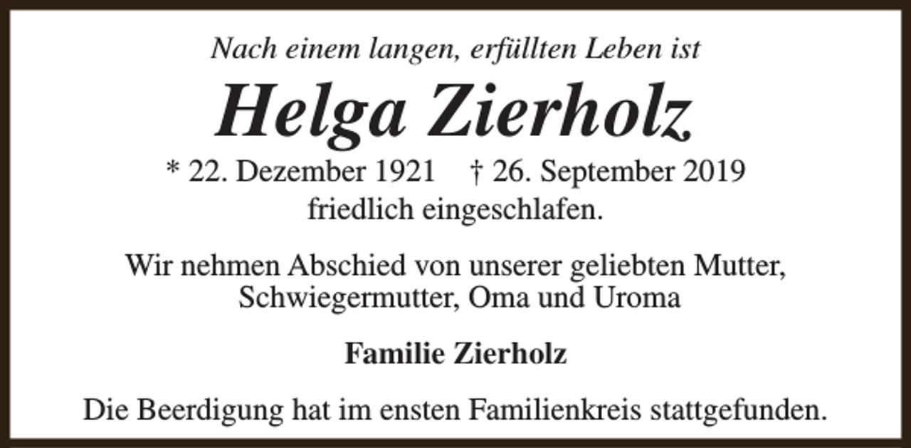 <p>Nach einem langen, erfüllten Leben ist</p><p>Helga Zierholz</p><p>* 22. Dezember 1921 † 26. September 2019<br />friedlich eingeschlafen.<br />Wir nehmen Abschied von unserer geliebten Mutter,<br />Schwiegermutter, Oma und Uroma<br />Familie Zierholz<br />Die Beerdigung hat im ensten Familienkreis stattgefunden.</p>