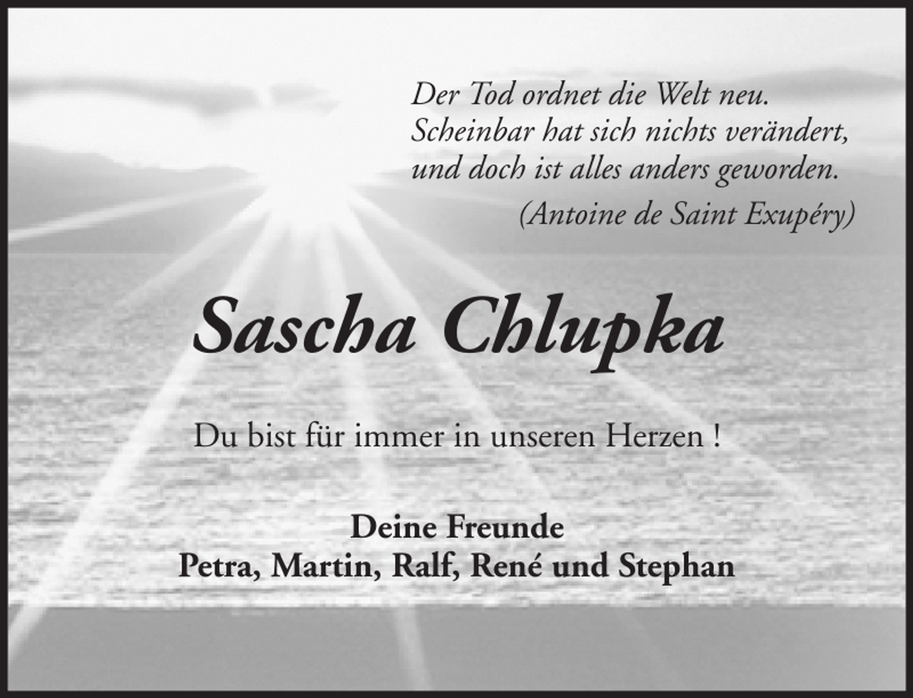 <p>Der Tod ordnet die Welt neu.<br />Scheinbar hat sich nichts verändert,<br />und doch ist alles anders geworden.<br />(Antoine de Saint Exupéry)</p><p>Sascha Chlupka<br />Du bist für immer in unseren Herzen !<br />Deine Freunde<br />Petra, Martin, Ralf, René und Stephan</p>