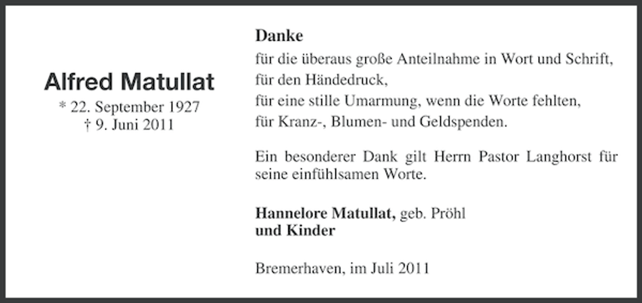 <p>Danke</p><p>Alfred Matullat<br />* 22. September 1927<br />† 9. Juni 2011</p><p>für die überaus große Anteilnahme in Wort und Schrift,<br />für den Händedruck,<br />für eine stille Umarmung, wenn die Worte fehlten,<br />für Kranz-, Blumen- und Geldspenden.<br />Ein besonderer Dank gilt Herrn Pastor Langhorst für<br />seine einfühlsamen Worte.<br />Hannelore Matullat, geb. Pröhl<br />und Kinder<br />Bremerhaven, im Juli 2011</p>