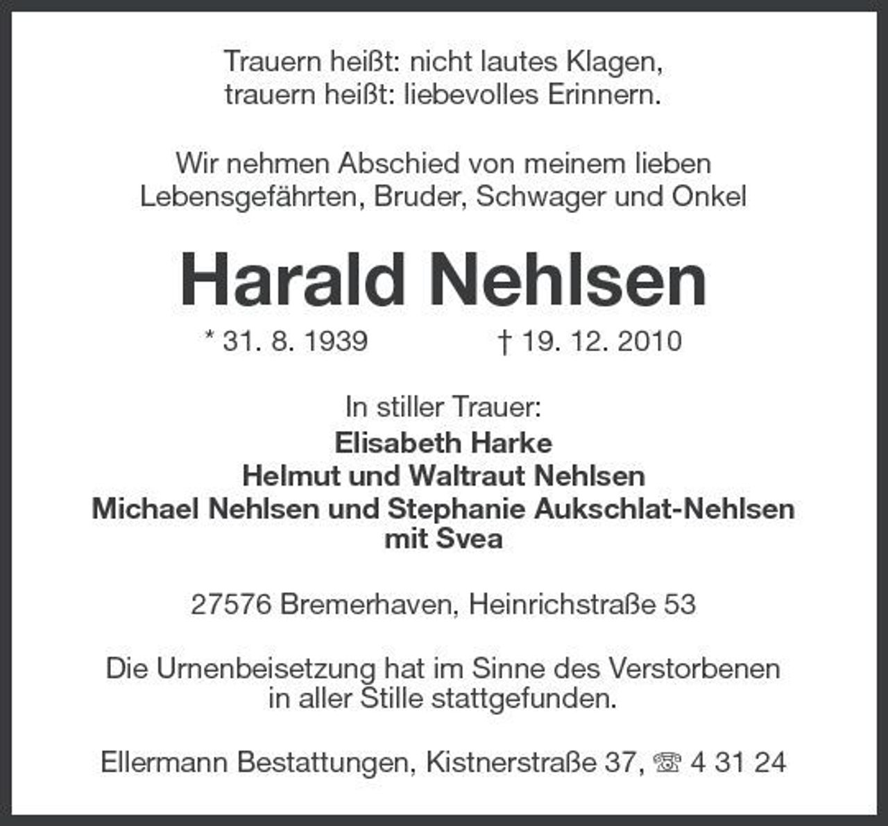 <p>Trauern heißt: nicht lautes Klagen, trauern heißt: liebevolles Erinnern. Wir nehmen Abschied von meinem lieben Lebensgefährten, Bruder, Schwager und Onkel</p><p>Harald Nehlsen<br />* 31. 8. 1939 † 19. 12. 2010 In stiller Trauer: Elisabeth Harke Helmut und Waltraut Nehlsen Michael Nehlsen und Stephanie Aukschlat-Nehlsen mit Svea 27576 Bremerhaven, Heinrichstraße 53 Die Urnenbeisetzung hat im Sinne des Verstorbenen in aller Stille stattgefunden. Ellermann Bestattungen, Kistnerstraße 37, 4 31 24</p>