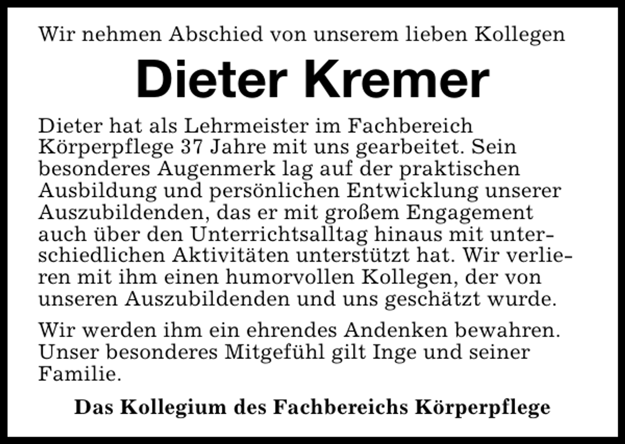 <p>Wir nehmen Abschied von unserem lieben Kollegen</p><p>Dieter Kremer</p><p>Dieter hat als Lehrmeister im Fachbereich<br />Körperpflege 37 Jahre mit uns gearbeitet. Sein<br />besonderes Augenmerk lag auf der praktischen<br />Ausbildung und persönlichen Entwicklung unserer<br />Auszubildenden, das er mit großem Engagement<br />auch über den Unterrichtsalltag hinaus mit unterschiedlichen Aktivitäten unterstützt hat. Wir verlieren mit ihm einen humorvollen Kollegen, der von<br />unseren Auszubildenden und uns geschätzt wurde.<br />Wir werden ihm ein ehrendes Andenken bewahren.<br />Unser besonderes Mitgefühl gilt Inge und seiner<br />Familie.<br />Das Kollegium des Fachbereichs Körperpflege</p>
