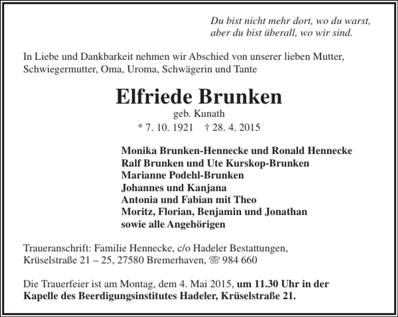 <p>Du bist nicht mehr dort, wo du warst,<br />aber du bist überall, wo wir sind.<br />In Liebe und Dankbarkeit nehmen wir Abschied von unserer lieben Mutter,<br />Schwiegermutter, Oma, Uroma, Schwägerin und Tante</p><p>Elfriede Brunken<br />geb. Kunath<br />* 7. 10. 1921 † 28. 4. 2015</p><p>Monika Brunken-Hennecke und Ronald Hennecke<br />Ralf Brunken und Ute Kurskop-Brunken<br />Marianne Podehl-Brunken<br />Johannes und Kanjana<br />Antonia und Fabian mit Theo<br />Moritz, Florian, Benjamin und Jonathan<br />sowie alle Angehörigen<br />Traueranschrift: Familie Hennecke, c/o Hadeler Bestattungen,<br />Krüselstraße 21 – 25, 27580 Bremerhaven,  984 660<br />Die Trauerfeier ist am Montag, dem 4. Mai 2015, um 11.30 Uhr in der<br />Kapelle des Beerdigungsinstitutes Hadeler, Krüselstraße 21.</p>