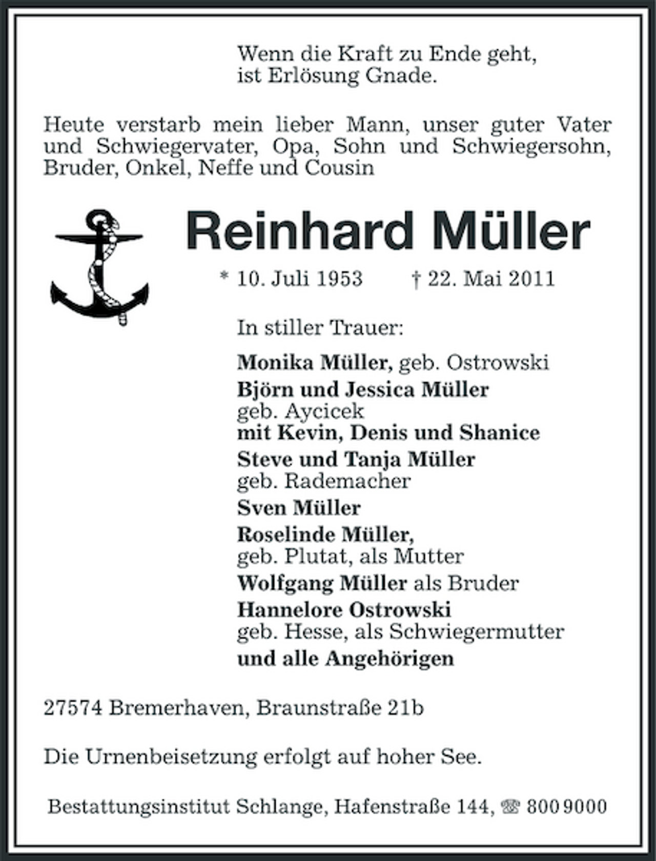 <p>Wenn die Kraft zu Ende geht, ist Erlösung Gnade. Heute verstarb mein lieber Mann, unser guter Vater und Schwiegervater, Opa, Sohn und Schwiegersohn, Bruder, Onkel, Neffe und Cousin</p><p>Reinhard Müller<br />* 10. Juli 1953 In stiller Trauer: Monika Müller, geb. Ostrowski Björn und Jessica Müller geb. Aycicek mit Kevin, Denis und Shanice Steve und Tanja Müller geb. Rademacher Sven Müller Roselinde Müller, geb. Plutat, als Mutter Wolfgang Müller als Bruder Hannelore Ostrowski geb. Hesse, als Schwiegermutter und alle Angehörigen 27574 Bremerhaven, Braunstraße 21b Die Urnenbeisetzung erfolgt auf hoher See.<br />Bestattungsinstitut Schlange, Hafenstraße 144, 800 9000</p><p>† 22. Mai 2011</p>