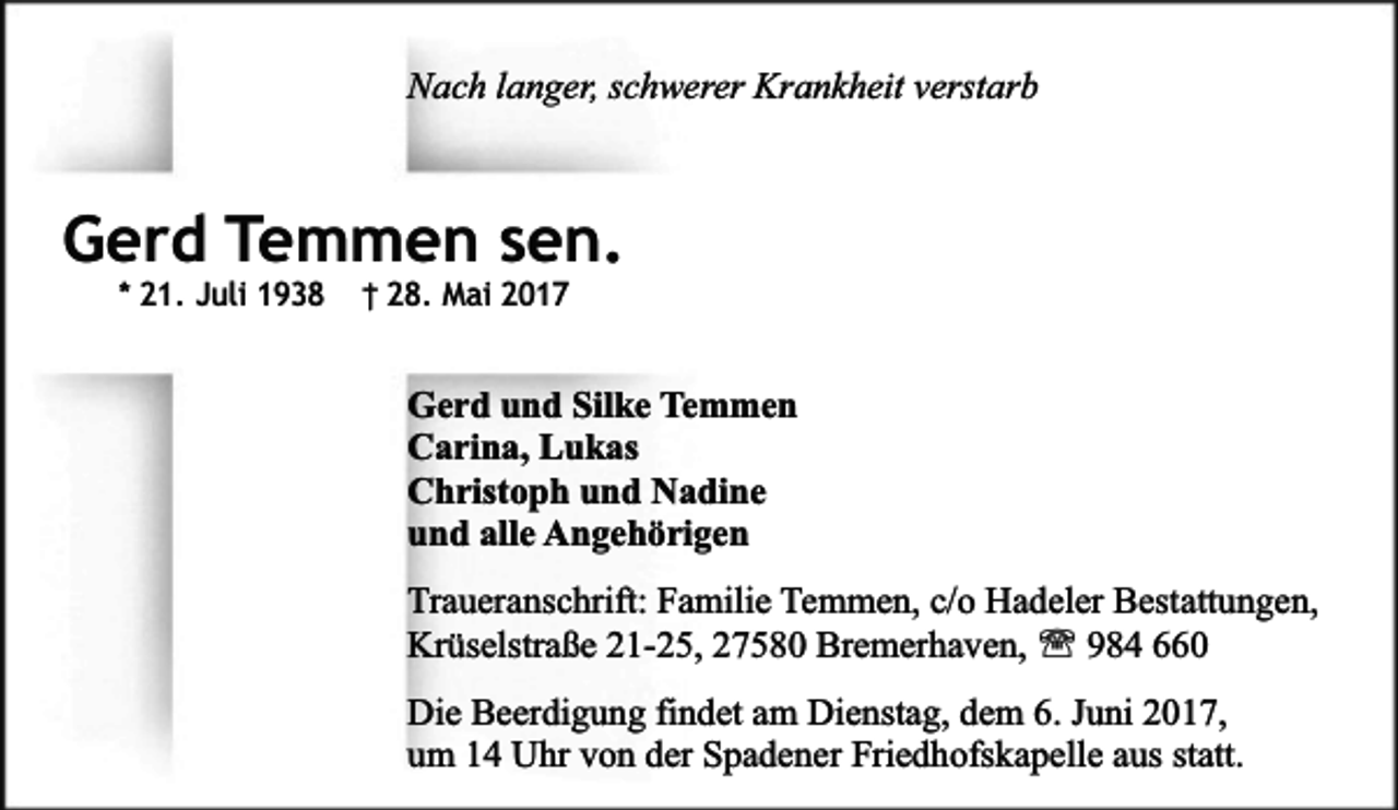 <p>Nach langer, schwerer Krankheit verstarb</p><p>Gerd Temmen sen.<br />* 21. Juli 1938</p><p>† 28. Mai 2017</p><p>Gerd und Silke Temmen<br />Carina, Lukas<br />Christoph und Nadine<br />und alle Angehörigen<br />Traueranschrift: Familie Temmen, c/o Hadeler Bestattungen,<br />Krüselstraße 21-25, 27580 Bremerhaven, ' 984 660<br />Die Beerdigung findet am Dienstag, dem 6. Juni 2017,<br />um 14 Uhr von der Spadener Friedhofskapelle aus statt.</p>
