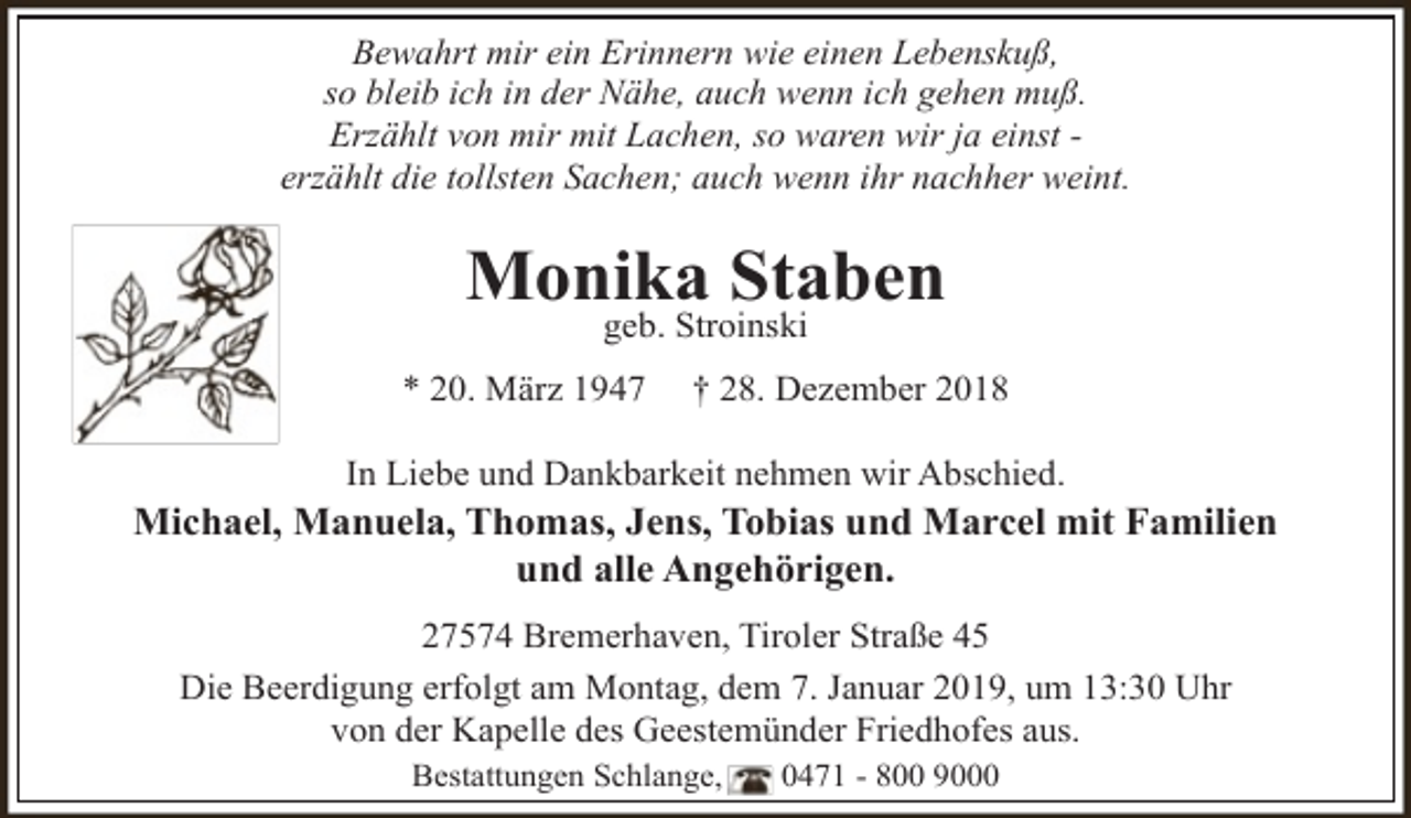 <p>Bewahrt mir ein Erinnern wie einen Lebenskuß,<br />so bleib ich in der Nähe, auch wenn ich gehen muß.<br />Erzählt von mir mit Lachen, so waren wir ja einst erzählt die tollsten Sachen; auch wenn ihr nachher weint.</p><p>Monika Staben<br />geb. Stroinski</p><p>* 20. März 1947</p><p>† 28. Dezember 2018</p><p>In Liebe und Dankbarkeit nehmen wir Abschied.</p><p>Michael, Manuela, Thomas, Jens, Tobias und Marcel mit Familien<br />und alle Angehörigen.<br />27574 Bremerhaven, Tiroler Straße 45<br />Die Beerdigung erfolgt am Montag, dem 7. Januar 2019, um 13:30 Uhr<br />von der Kapelle des Geestemünder Friedhofes aus.<br />Bestattungen Schlange,</p><p>0471 - 800 9000</p>