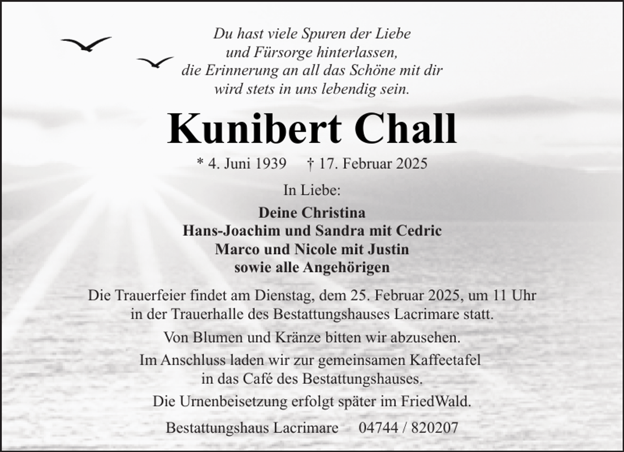 <p>Du hast viele Spuren der Liebe<br />und Fürsorge hinterlassen,<br />die Erinnerung an all das Schöne mit dir<br />wird stets in uns lebendig sein.</p><p>Kunibert Chall<br />* 4. Juni 1939</p><p>† 17. Februar 2025</p><p>In Liebe:<br />Deine Christina<br />Hans-Joachim und Sandra mit Cedric<br />Marco und Nicole mit Justin<br />sowie alle Angehörigen<br />Die Trauerfeier findet am Dienstag, dem 25. Februar 2025, um 11 Uhr<br />in der Trauerhalle des Bestattungshauses Lacrimare statt.<br />Von Blumen und Kränze bitten wir abzusehen.<br />Im Anschluss laden wir zur gemeinsamen Kaffeetafel<br />in das Café des Bestattungshauses.<br />Die Urnenbeisetzung erfolgt später im FriedWald.<br />Bestattungshaus Lacrimare</p><p>04744 / 820207</p>
