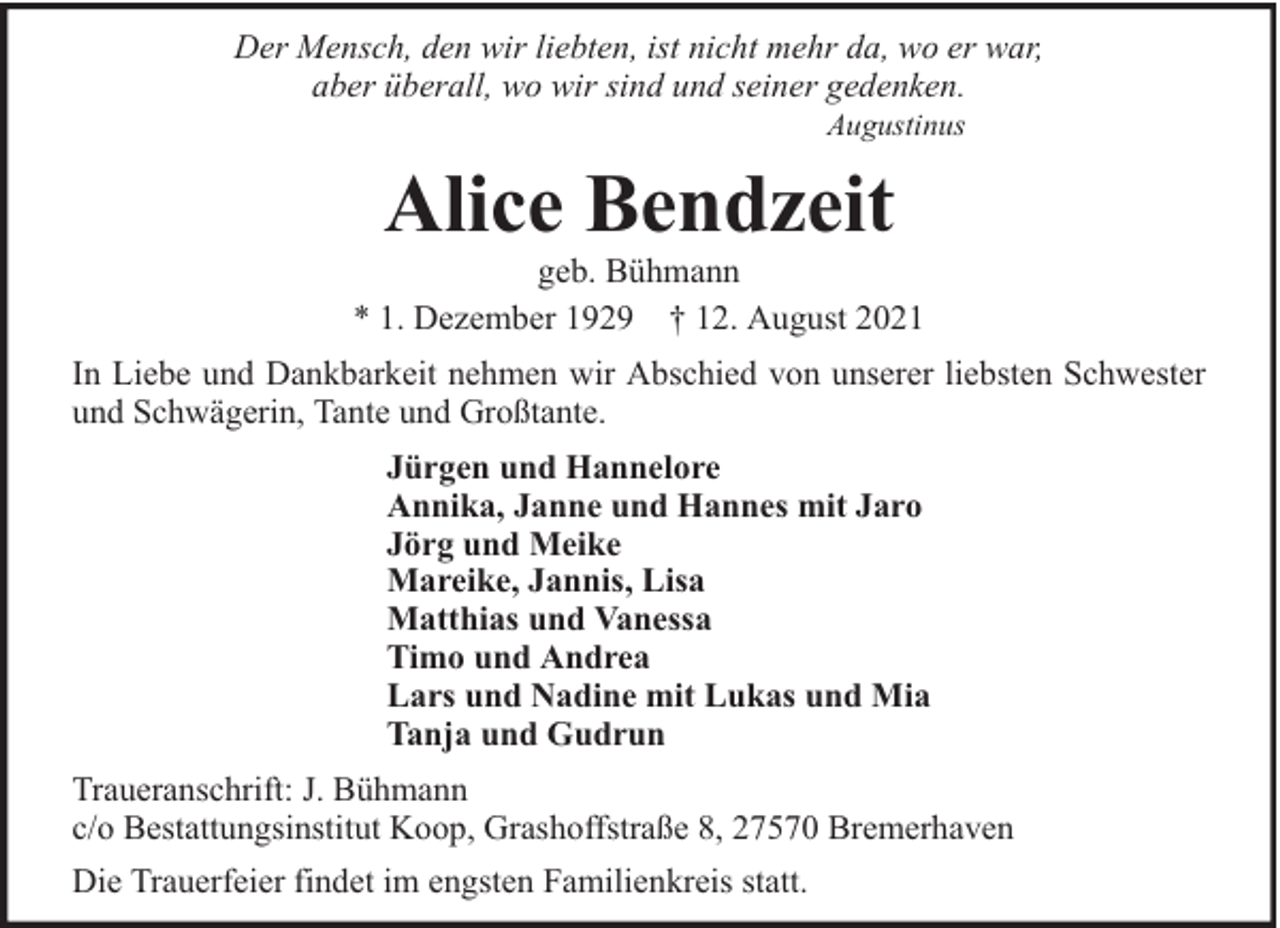 <p>Der Mensch, den wir liebten, ist nicht mehr da, wo er war,<br />aber überall, wo wir sind und seiner gedenken.<br />Augustinus</p><p>Alice Bendzeit</p><p>geb. Bühmann<br />* 1. Dezember 1929 † 12. August 2021<br />In Liebe und Dankbarkeit nehmen wir Abschied von unserer liebsten Schwester<br />und Schwägerin, Tante und Großtante.<br />Jürgen und Hannelore<br />Annika, Janne und Hannes mit Jaro<br />Jörg und Meike<br />Mareike, Jannis, Lisa<br />Matthias und Vanessa<br />Timo und Andrea<br />Lars und Nadine mit Lukas und Mia<br />Tanja und Gudrun<br />Traueranschrift: J. Bühmann<br />c/o Bestattungsinstitut Koop, Grashoffstraße 8, 27570 Bremerhaven<br />Die Trauerfeier findet im engsten Familienkreis statt.</p>