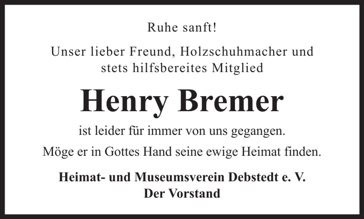 <p>Ruhe sanft!<br />Unser lieber Freund, Holzschuhmacher und<br />stets hilfsbereites Mitglied</p><p>Henry Bremer<br />ist leider für immer von uns gegangen.<br />Möge er in Gottes Hand seine ewige Heimat finden.<br />Heimat- und Museumsverein Debstedt e. V.<br />Der Vorstand</p>
