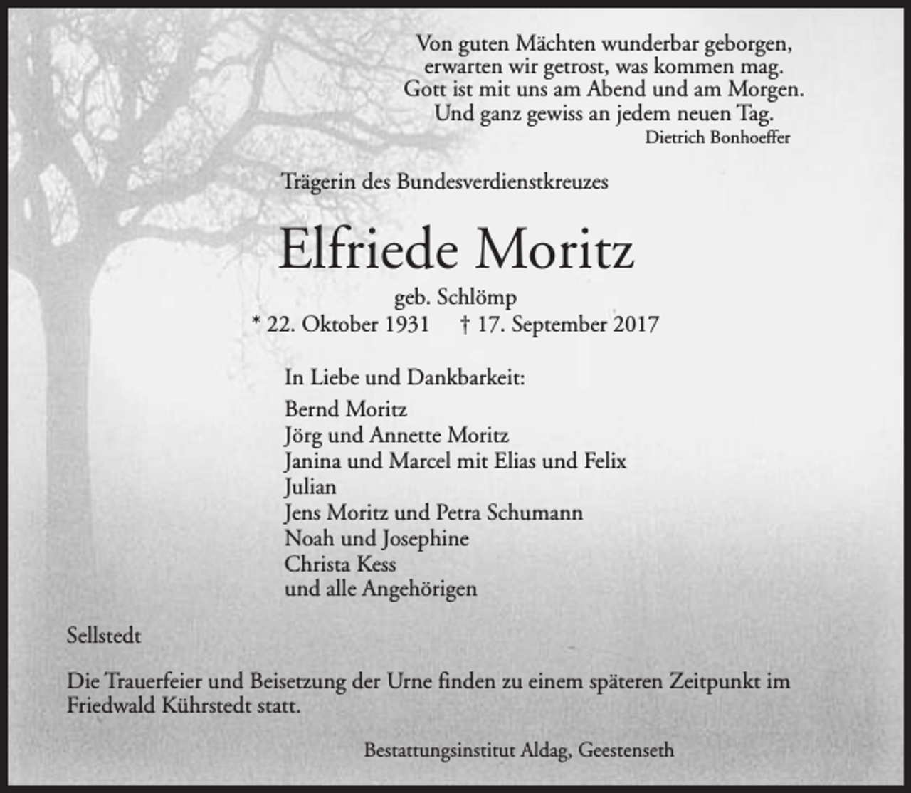 <p>Von guten Mächten wunderbar geborgen,<br />erwarten wir getrost, was kommen mag.<br />Gott ist mit uns am Abend und am Morgen.<br />Und ganz gewiss an jedem neuen Tag.<br />Dietrich Bonhoeffer</p><p>Trägerin des Bundesverdienstkreuzes</p><p>Elfriede Moritz</p><p>geb. Schlömp<br />* 22. Oktober 1931 † 17. September 2017<br />In Liebe und Dankbarkeit:<br />Bernd Moritz<br />Jörg und Annette Moritz<br />Janina und Marcel mit Elias und Felix<br />Julian<br />Jens Moritz und Petra Schumann<br />Noah und Josephine<br />Christa Kess<br />und alle Angehörigen<br />Sellstedt<br />Die Trauerfeier und Beisetzung der Urne finden zu einem späteren Zeitpunkt im<br />Friedwald Kührstedt statt.<br />Bestattungsinstitut Aldag, Geestenseth</p>