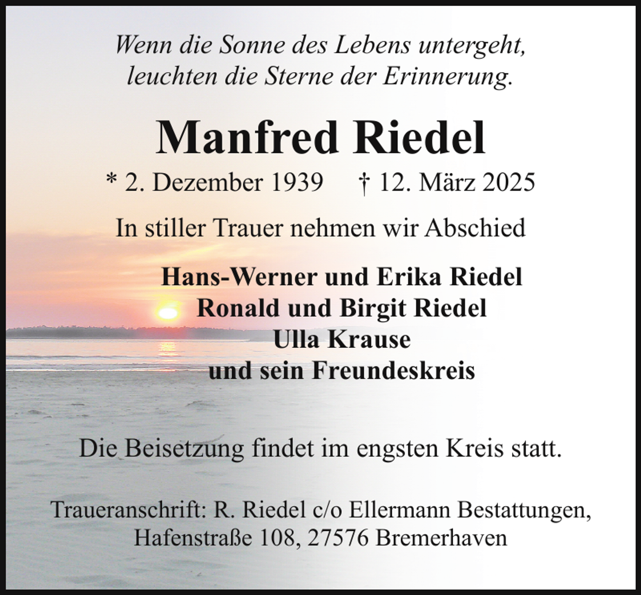 <p>Wenn die Sonne des Lebens untergeht,<br />leuchten die Sterne der Erinnerung.</p><p>Manfred Riedel</p><p>* 2. Dezember 1939</p><p>† 12. März 2025</p><p>In stiller Trauer nehmen wir Abschied<br />Hans-Werner und Erika Riedel<br />Ronald und Birgit Riedel<br />Ulla Krause<br />und sein Freundeskreis<br />Die Beisetzung findet im engsten Kreis statt.<br />Traueranschrift: R. Riedel c/o Ellermann Bestattungen,<br />Hafenstraße 108, 27576 Bremerhaven</p>